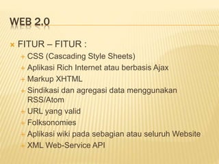 WEB 2.0
 FITUR – FITUR :
 CSS (Cascading Style Sheets)
 Aplikasi Rich Internet atau berbasis Ajax
 Markup XHTML
 Sindikasi dan agregasi data menggunakan
RSS/Atom
 URL yang valid
 Folksonomies
 Aplikasi wiki pada sebagian atau seluruh Website
 XML Web-Service API
 