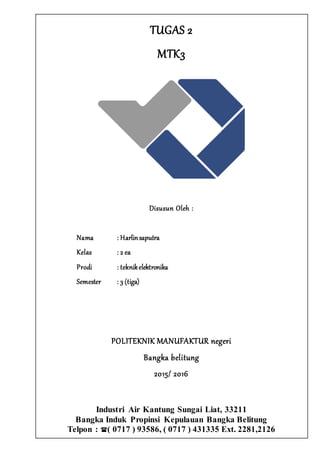TUGAS 2
MTK3
Disusun Oleh :
Nama : Harlinsaputra
Kelas : 2 ea
Prodi : teknikelektronika
Semester : 3 (tiga)
POLITEKNIK MANUFAKTUR negeri
Bangka belitung
2015/ 2016
Industri Air Kantung Sungai Liat, 33211
Bangka Induk Propinsi Kepulauan Bangka Belitung
Telpon : ( 0717 ) 93586, ( 0717 ) 431335 Ext. 2281,2126