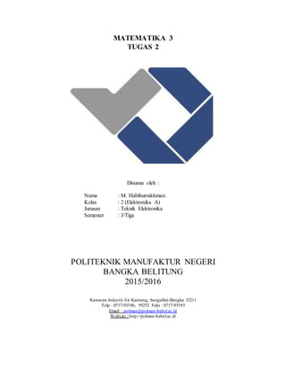 MATEMATIKA 3
TUGAS 2
Disusun oleh :
Nama : M. Habiburrakhman
Kelas : 2 (Elektronika A)
Jurusan : Teknik Elektronika
Semester : 3/Tiga
POLITEKNIK MANUFAKTUR NEGERI
BANGKA BELITUNG
2015/2016
Kawasan Industri Air Kantung, Sungailiat-Bangka 33211
Telp : 0717-93586, 95252 Faks : 0717-93585
Email : polman@polman-babel.ac.id
Website : http://polman-babel.ac.id