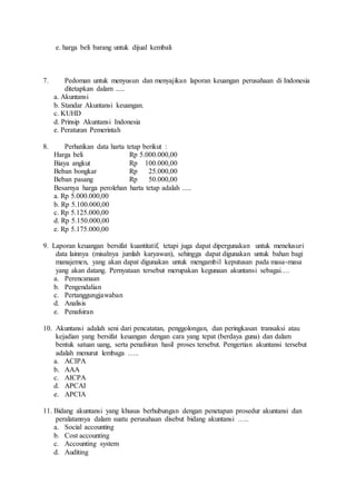 e. harga beli barang untuk dijual kembali
7. Pedoman untuk menyusun dan menyajikan laporan keuangan perusahaan di Indonesia
ditetapkan dalam .....
a. Akuntansi
b. Standar Akuntansi keuangan.
c. KUHD
d. Prinsip Akuntansi Indonesia
e. Peraturan Pemerintah
8. Perhatikan data harta tetap berikut :
Harga beli Rp 5.000.000,00
Biaya angkut Rp 100.000,00
Beban bongkar Rp 25.000,00
Beban pasang Rp 50.000,00
Besarnya harga perolehan harta tetap adalah .....
a. Rp 5.000.000,00
b. Rp 5.100.000,00
c. Rp 5.125.000,00
d. Rp 5.150.000,00
e. Rp 5.175.000,00
9. Laporan keuangan bersifat kuantitatif, tetapi juga dapat dipergunakan untuk menelusuri
data lainnya (misalnya jumlah karyawan), sehingga dapat digunakan untuk bahan bagi
manajemen, yang akan dapat digunakan untuk mengambil keputusan pada masa-masa
yang akan datang. Pernyataan tersebut merupakan kegunaan akuntansi sebagai….
a. Perencanaan
b. Pengendalian
c. Pertanggungjawaban
d. Analisis
e. Penafsiran
10. Akuntansi adalah seni dari pencatatan, penggolongan, dan peringkasan transaksi atau
kejadian yang bersifat keuangan dengan cara yang tepat (berdaya guna) dan dalam
bentuk satuan uang, serta penafsiran hasil proses tersebut. Pengertian akuntansi tersebut
adalah menurut lembaga …..
a. ACIPA
b. AAA
c. AICPA
d. APCAI
e. APCIA
11. Bidang akuntansi yang khusus berhubungan dengan penetapan prosedur akuntansi dan
peralatannya dalam suatu perusahaan disebut bidang akuntansi …..
a. Social accounting
b. Cost accounting
c. Accounting system
d. Auditing
 