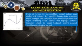 Grafik di bawah ini menunjukkan sampel output daya
karakteristik osilator. Ini memiliki karakteristik resistansi
negatif sehingga ketika tegangan elektroda meningkatkan arus
output berkurang untuk kisaran level tegangan tertentu.
Kemudian setelah itu dapat bertindak seperti penguat
(amplifier) dan detektor normal.
 
