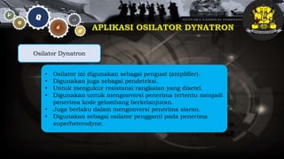 • Osilator ini digunakan sebagai penguat (amplifier).
• Digunakan juga sebagai pendeteksi.
• Untuk mengukur resistansi rangkaian yang disetel.
• Digunakan untuk mengonversi penerima tertentu menjadi
penerima kode gelombang berkelanjutan.
• Juga berlaku dalam mengonversi penerima siaran.
• Digunakan sebagai osilator pengganti pada penerima
superheterodyne.
Osilator Dynatron
 