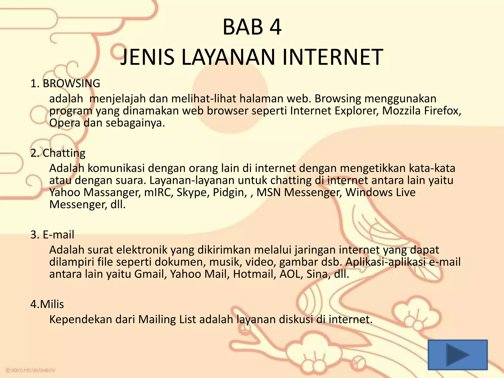 BAB 4
JENIS LAYANAN INTERNET
1. BROWSING
adalah menjelajah dan melihat-lihat halaman web. Browsing menggunakan
program yang dinamakan web browser seperti Internet Explorer, Mozzila Firefox,
Opera dan sebagainya.
2. Chatting
Adalah komunikasi dengan orang lain di internet dengan mengetikkan kata-kata
atau dengan suara. Layanan-layanan untuk chatting di internet antara lain yaitu
Yahoo Massanger, mIRC, Skype, Pidgin, , MSN Messenger, Windows Live
Messenger, dll.
3. E-mail
Adalah surat elektronik yang dikirimkan melalui jaringan internet yang dapat
dilampiri file seperti dokumen, musik, video, gambar dsb. Aplikasi-aplikasi e-mail
antara lain yaitu Gmail, Yahoo Mail, Hotmail, AOL, Sina, dll.

4.Milis
Kependekan dari Mailing List adalah layanan diskusi di internet.

 