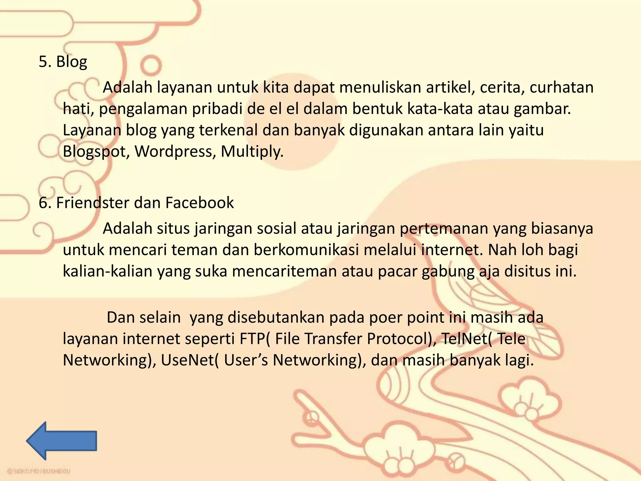 5. Blog
Adalah layanan untuk kita dapat menuliskan artikel, cerita, curhatan
hati, pengalaman pribadi de el el dalam bentuk kata-kata atau gambar.
Layanan blog yang terkenal dan banyak digunakan antara lain yaitu
Blogspot, Wordpress, Multiply.
6. Friendster dan Facebook
Adalah situs jaringan sosial atau jaringan pertemanan yang biasanya
untuk mencari teman dan berkomunikasi melalui internet. Nah loh bagi
kalian-kalian yang suka mencariteman atau pacar gabung aja disitus ini.
Dan selain yang disebutankan pada poer point ini masih ada
layanan internet seperti FTP( File Transfer Protocol), TelNet( Tele
Networking), UseNet( User’s Networking), dan masih banyak lagi.

 