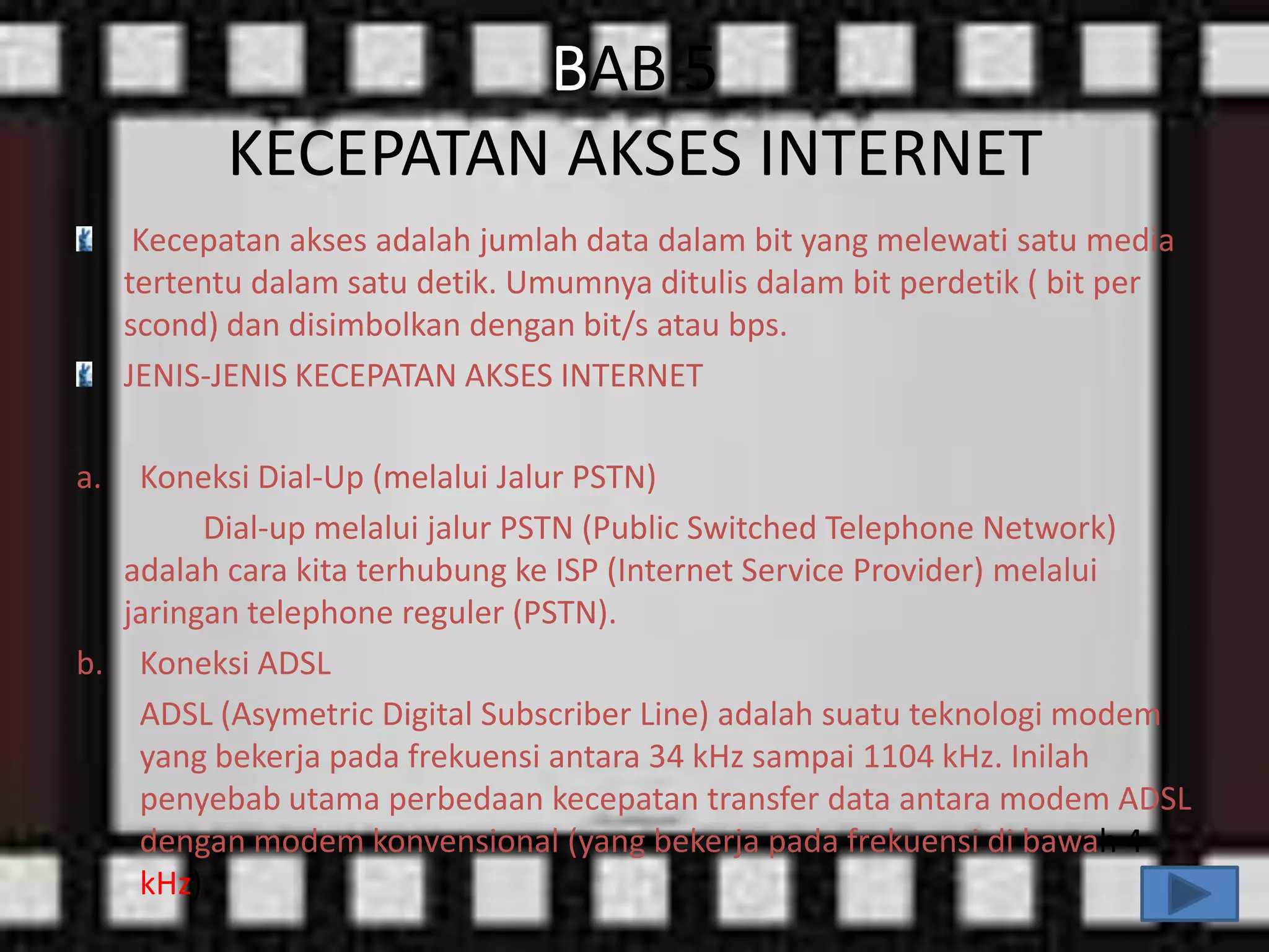 BAB 5
KECEPATAN AKSES INTERNET
Kecepatan akses adalah jumlah data dalam bit yang melewati satu media
tertentu dalam satu detik. Umumnya ditulis dalam bit perdetik ( bit per
scond) dan disimbolkan dengan bit/s atau bps.
JENIS-JENIS KECEPATAN AKSES INTERNET
a.

Koneksi Dial-Up (melalui Jalur PSTN)
Dial-up melalui jalur PSTN (Public Switched Telephone Network)
adalah cara kita terhubung ke ISP (Internet Service Provider) melalui
jaringan telephone reguler (PSTN).
b. Koneksi ADSL
ADSL (Asymetric Digital Subscriber Line) adalah suatu teknologi modem
yang bekerja pada frekuensi antara 34 kHz sampai 1104 kHz. Inilah
penyebab utama perbedaan kecepatan transfer data antara modem ADSL
dengan modem konvensional (yang bekerja pada frekuensi di bawah 4
kHz).

 