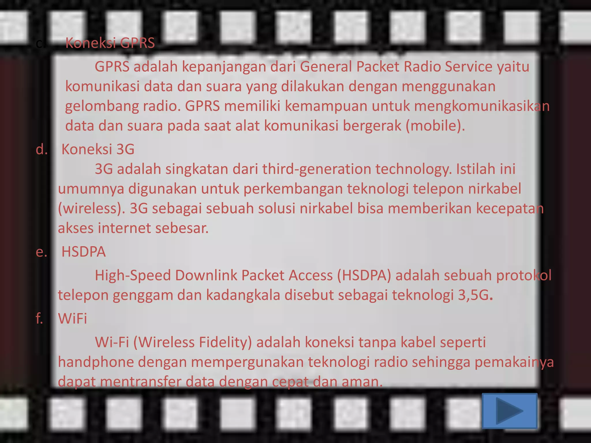 c.

Koneksi GPRS
GPRS adalah kepanjangan dari General Packet Radio Service yaitu
komunikasi data dan suara yang dilakukan dengan menggunakan
gelombang radio. GPRS memiliki kemampuan untuk mengkomunikasikan
data dan suara pada saat alat komunikasi bergerak (mobile).
d. Koneksi 3G
3G adalah singkatan dari third-generation technology. Istilah ini
umumnya digunakan untuk perkembangan teknologi telepon nirkabel
(wireless). 3G sebagai sebuah solusi nirkabel bisa memberikan kecepatan
akses internet sebesar.
e. HSDPA
High-Speed Downlink Packet Access (HSDPA) adalah sebuah protokol
telepon genggam dan kadangkala disebut sebagai teknologi 3,5G.
f. WiFi
Wi-Fi (Wireless Fidelity) adalah koneksi tanpa kabel seperti
handphone dengan mempergunakan teknologi radio sehingga pemakainya
dapat mentransfer data dengan cepat dan aman.

 