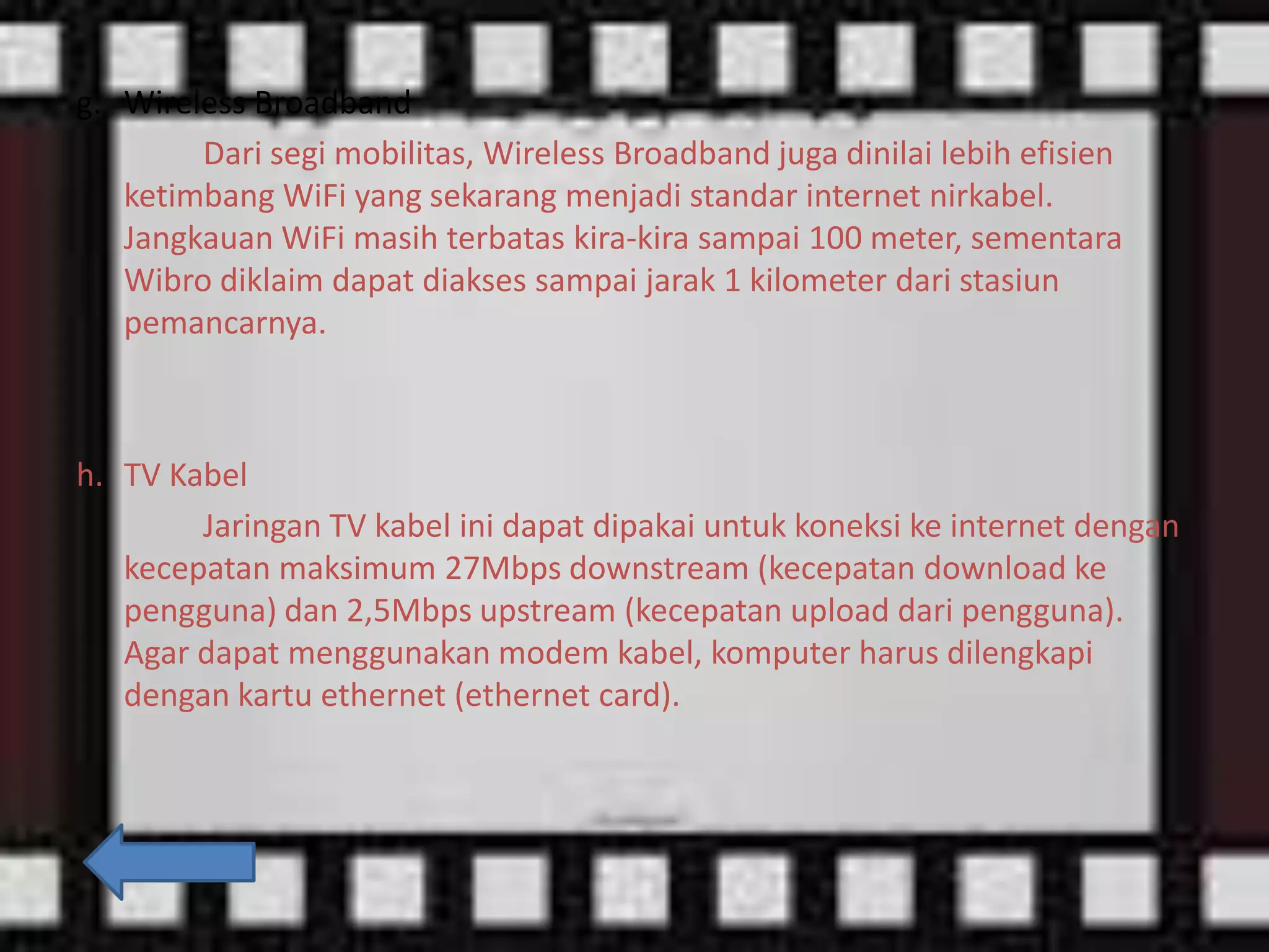 g. Wireless Broadband
Dari segi mobilitas, Wireless Broadband juga dinilai lebih efisien
ketimbang WiFi yang sekarang menjadi standar internet nirkabel.
Jangkauan WiFi masih terbatas kira-kira sampai 100 meter, sementara
Wibro diklaim dapat diakses sampai jarak 1 kilometer dari stasiun
pemancarnya.

h. TV Kabel
Jaringan TV kabel ini dapat dipakai untuk koneksi ke internet dengan
kecepatan maksimum 27Mbps downstream (kecepatan download ke
pengguna) dan 2,5Mbps upstream (kecepatan upload dari pengguna).
Agar dapat menggunakan modem kabel, komputer harus dilengkapi
dengan kartu ethernet (ethernet card).

 