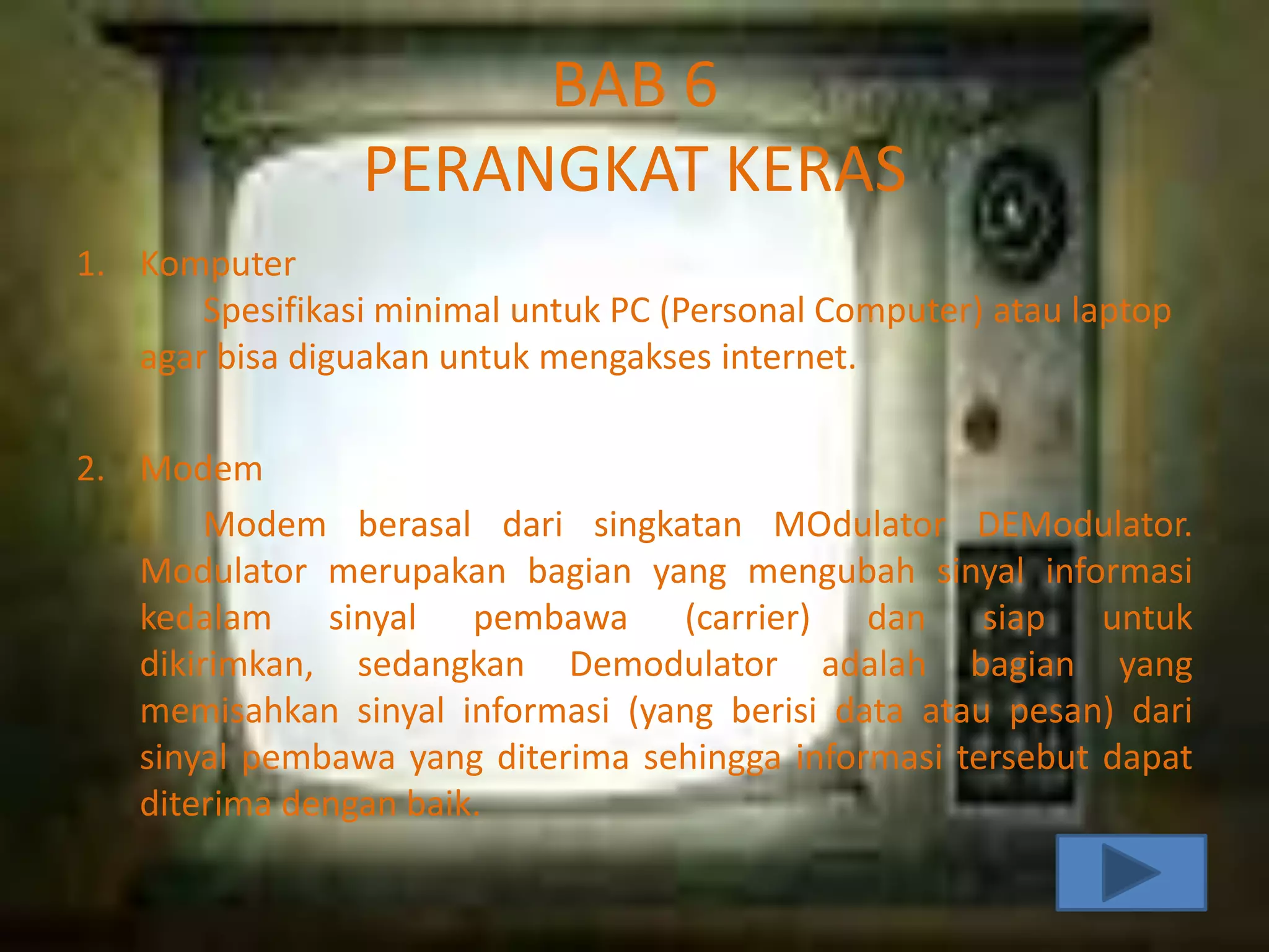 BAB 6
PERANGKAT KERAS
1. Komputer
Spesifikasi minimal untuk PC (Personal Computer) atau laptop
agar bisa diguakan untuk mengakses internet.
2. Modem
Modem berasal dari singkatan MOdulator DEModulator.
Modulator merupakan bagian yang mengubah sinyal informasi
kedalam sinyal pembawa (carrier) dan siap untuk
dikirimkan, sedangkan Demodulator adalah bagian yang
memisahkan sinyal informasi (yang berisi data atau pesan) dari
sinyal pembawa yang diterima sehingga informasi tersebut dapat
diterima dengan baik.

 