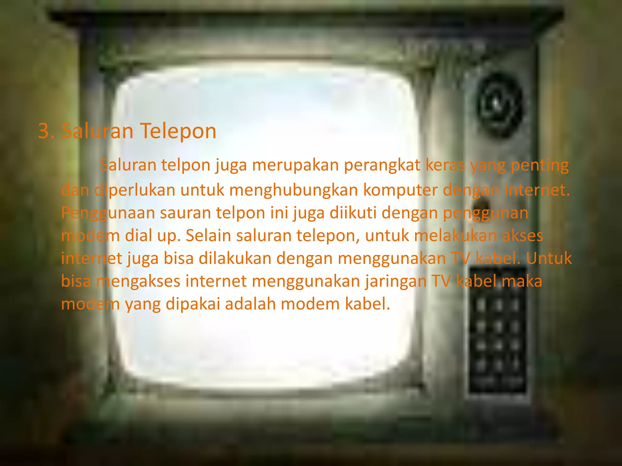 3. Saluran Telepon
Saluran telpon juga merupakan perangkat keras yang penting
dan diperlukan untuk menghubungkan komputer dengan internet.
Penggunaan sauran telpon ini juga diikuti dengan penggunan
modem dial up. Selain saluran telepon, untuk melakukan akses
internet juga bisa dilakukan dengan menggunakan TV kabel. Untuk
bisa mengakses internet menggunakan jaringan TV kabel maka
modem yang dipakai adalah modem kabel.

 