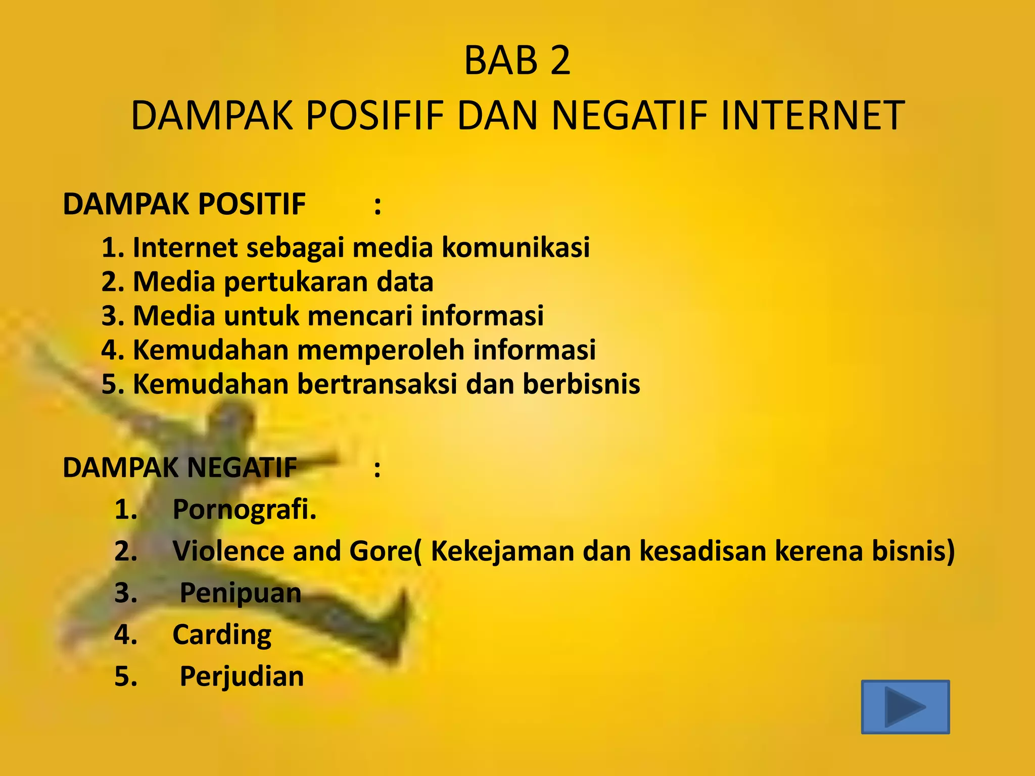 BAB 2
DAMPAK POSIFIF DAN NEGATIF INTERNET
DAMPAK POSITIF

:

1. Internet sebagai media komunikasi
2. Media pertukaran data
3. Media untuk mencari informasi
4. Kemudahan memperoleh informasi
5. Kemudahan bertransaksi dan berbisnis
DAMPAK NEGATIF
:
1. Pornografi.
2. Violence and Gore( Kekejaman dan kesadisan kerena bisnis)
3. Penipuan
4. Carding
5. Perjudian

 