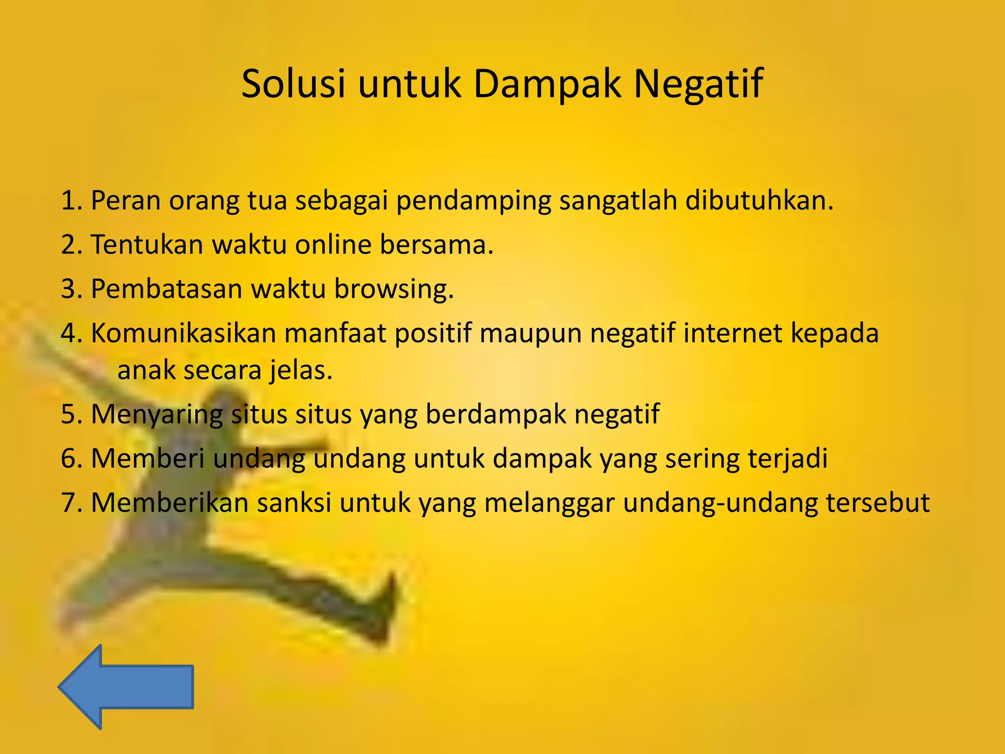 Solusi untuk Dampak Negatif
1. Peran orang tua sebagai pendamping sangatlah dibutuhkan.
2. Tentukan waktu online bersama.
3. Pembatasan waktu browsing.
4. Komunikasikan manfaat positif maupun negatif internet kepada
anak secara jelas.
5. Menyaring situs situs yang berdampak negatif
6. Memberi undang undang untuk dampak yang sering terjadi
7. Memberikan sanksi untuk yang melanggar undang-undang tersebut

 