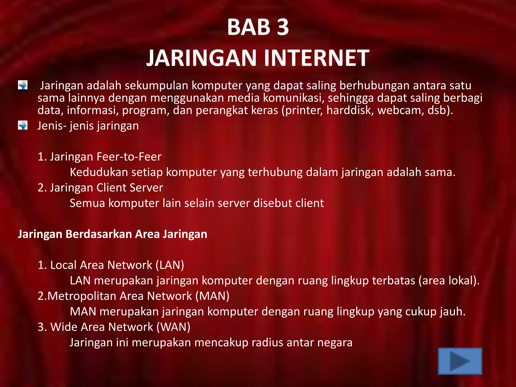BAB 3
JARINGAN INTERNET
Jaringan adalah sekumpulan komputer yang dapat saling berhubungan antara satu
sama lainnya dengan menggunakan media komunikasi, sehingga dapat saling berbagi
data, informasi, program, dan perangkat keras (printer, harddisk, webcam, dsb).
Jenis- jenis jaringan
1. Jaringan Feer-to-Feer
Kedudukan setiap komputer yang terhubung dalam jaringan adalah sama.
2. Jaringan Client Server
Semua komputer lain selain server disebut client
Jaringan Berdasarkan Area Jaringan
1. Local Area Network (LAN)
LAN merupakan jaringan komputer dengan ruang lingkup terbatas (area lokal).
2.Metropolitan Area Network (MAN)
MAN merupakan jaringan komputer dengan ruang lingkup yang cukup jauh.
3. Wide Area Network (WAN)
Jaringan ini merupakan mencakup radius antar negara

 