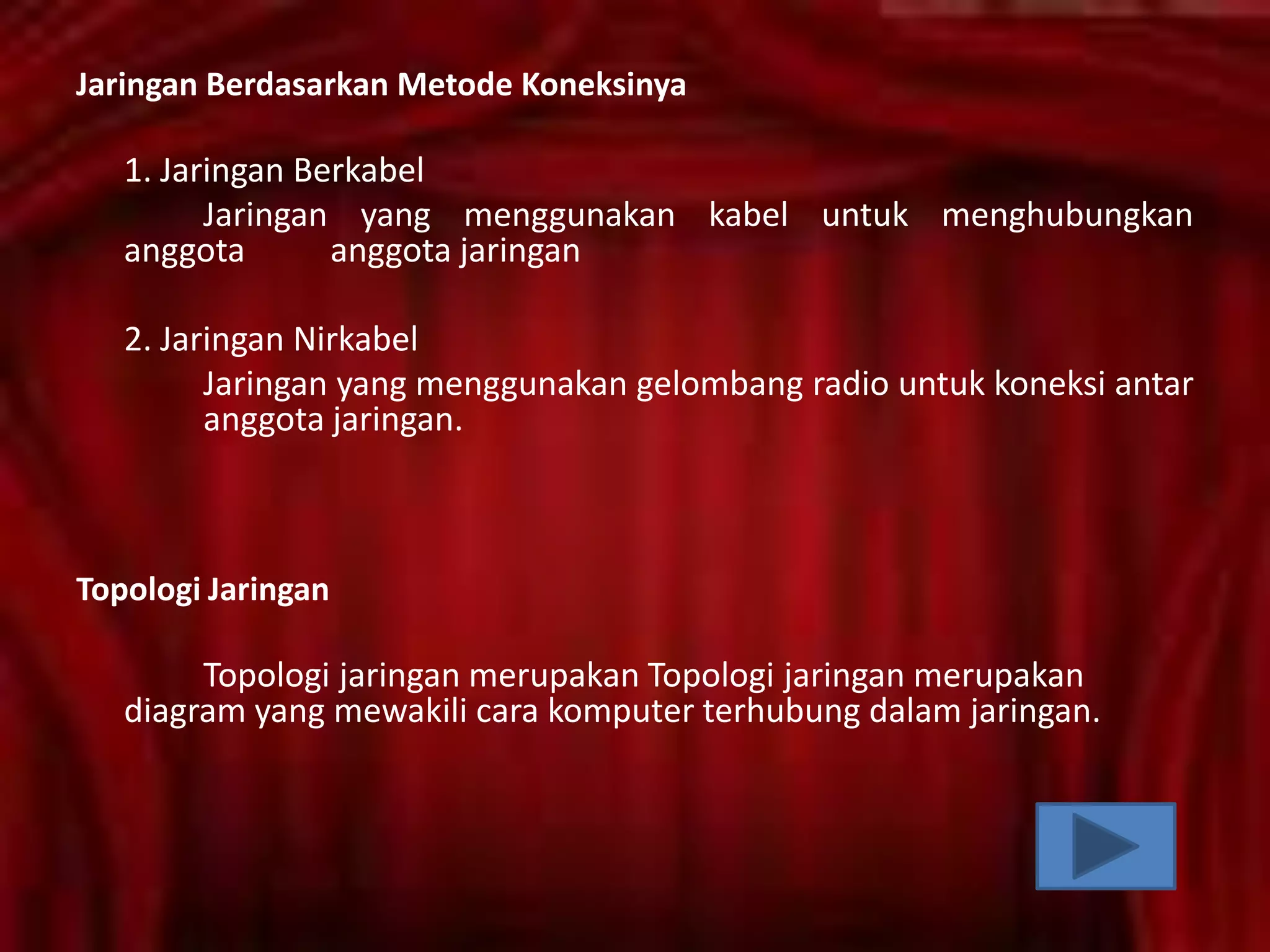 Jaringan Berdasarkan Metode Koneksinya

1. Jaringan Berkabel
Jaringan yang menggunakan kabel untuk menghubungkan
anggota
anggota jaringan

2. Jaringan Nirkabel
Jaringan yang menggunakan gelombang radio untuk koneksi antar
anggota jaringan.

Topologi Jaringan

Topologi jaringan merupakan Topologi jaringan merupakan
diagram yang mewakili cara komputer terhubung dalam jaringan.

 