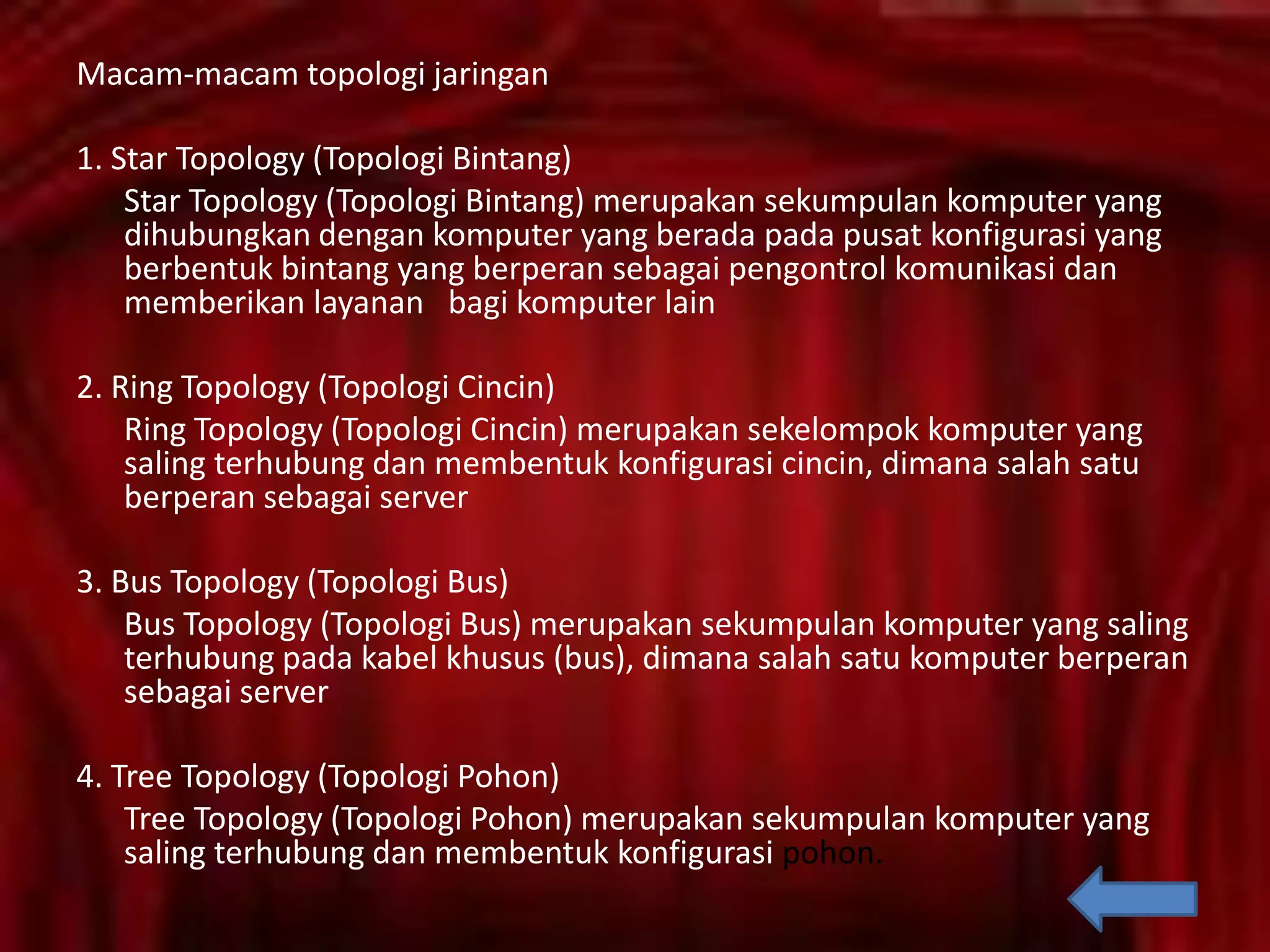 Macam-macam topologi jaringan
1. Star Topology (Topologi Bintang)
Star Topology (Topologi Bintang) merupakan sekumpulan komputer yang
dihubungkan dengan komputer yang berada pada pusat konfigurasi yang
berbentuk bintang yang berperan sebagai pengontrol komunikasi dan
memberikan layanan bagi komputer lain
2. Ring Topology (Topologi Cincin)
Ring Topology (Topologi Cincin) merupakan sekelompok komputer yang
saling terhubung dan membentuk konfigurasi cincin, dimana salah satu
berperan sebagai server
3. Bus Topology (Topologi Bus)
Bus Topology (Topologi Bus) merupakan sekumpulan komputer yang saling
terhubung pada kabel khusus (bus), dimana salah satu komputer berperan
sebagai server
4. Tree Topology (Topologi Pohon)
Tree Topology (Topologi Pohon) merupakan sekumpulan komputer yang
saling terhubung dan membentuk konfigurasi pohon.

 