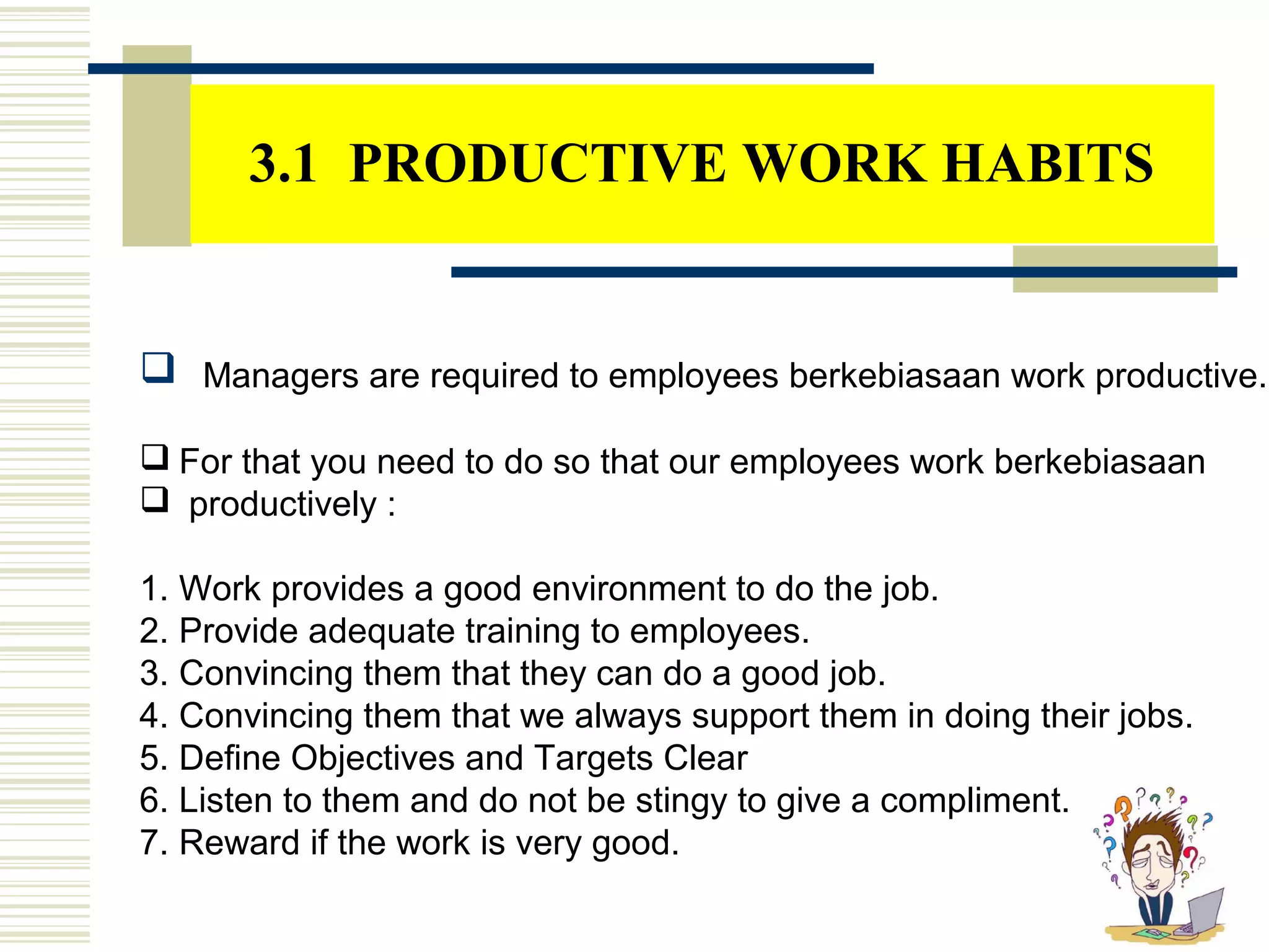 3.1 PRODUCTIVE WORK HABITS
 Managers are required to employees berkebiasaan work productive.
 For that you need to do so that our employees work berkebiasaan
 productively :
1. Work provides a good environment to do the job.
2. Provide adequate training to employees.
3. Convincing them that they can do a good job.
4. Convincing them that we always support them in doing their jobs.
5. Define Objectives and Targets Clear
6. Listen to them and do not be stingy to give a compliment.
7. Reward if the work is very good.
 