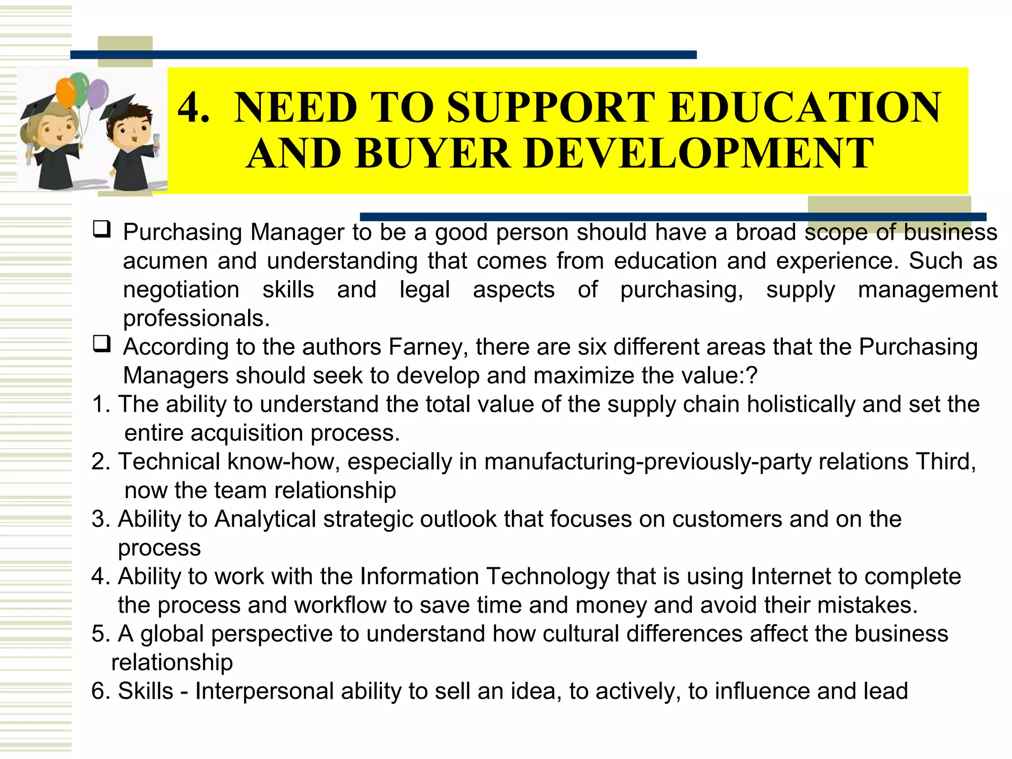 4. NEED TO SUPPORT EDUCATION
AND BUYER DEVELOPMENT
 Purchasing Manager to be a good person should have a broad scope of business
acumen and understanding that comes from education and experience. Such as
negotiation skills and legal aspects of purchasing, supply management
professionals.
 According to the authors Farney, there are six different areas that the Purchasing
Managers should seek to develop and maximize the value:?
1. The ability to understand the total value of the supply chain holistically and set the
entire acquisition process.
2. Technical know-how, especially in manufacturing-previously-party relations Third,
now the team relationship
3. Ability to Analytical strategic outlook that focuses on customers and on the
process
4. Ability to work with the Information Technology that is using Internet to complete
the process and workflow to save time and money and avoid their mistakes.
5. A global perspective to understand how cultural differences affect the business
relationship
6. Skills - Interpersonal ability to sell an idea, to actively, to influence and lead
 