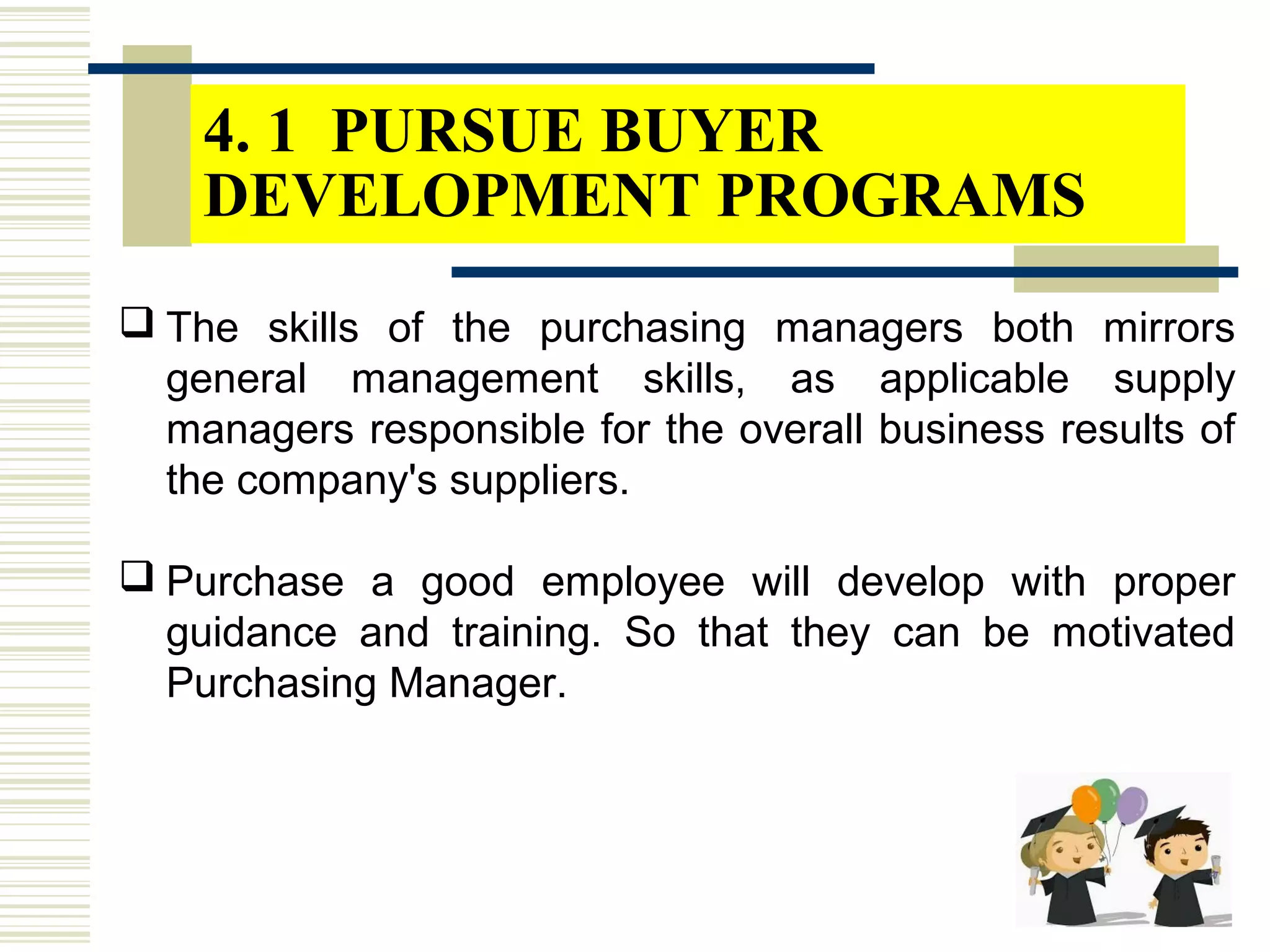 4. 1 PURSUE BUYER
DEVELOPMENT PROGRAMS
 The skills of the purchasing managers both mirrors
general management skills, as applicable supply
managers responsible for the overall business results of
the company's suppliers.
 Purchase a good employee will develop with proper
guidance and training. So that they can be motivated
Purchasing Manager.
 
