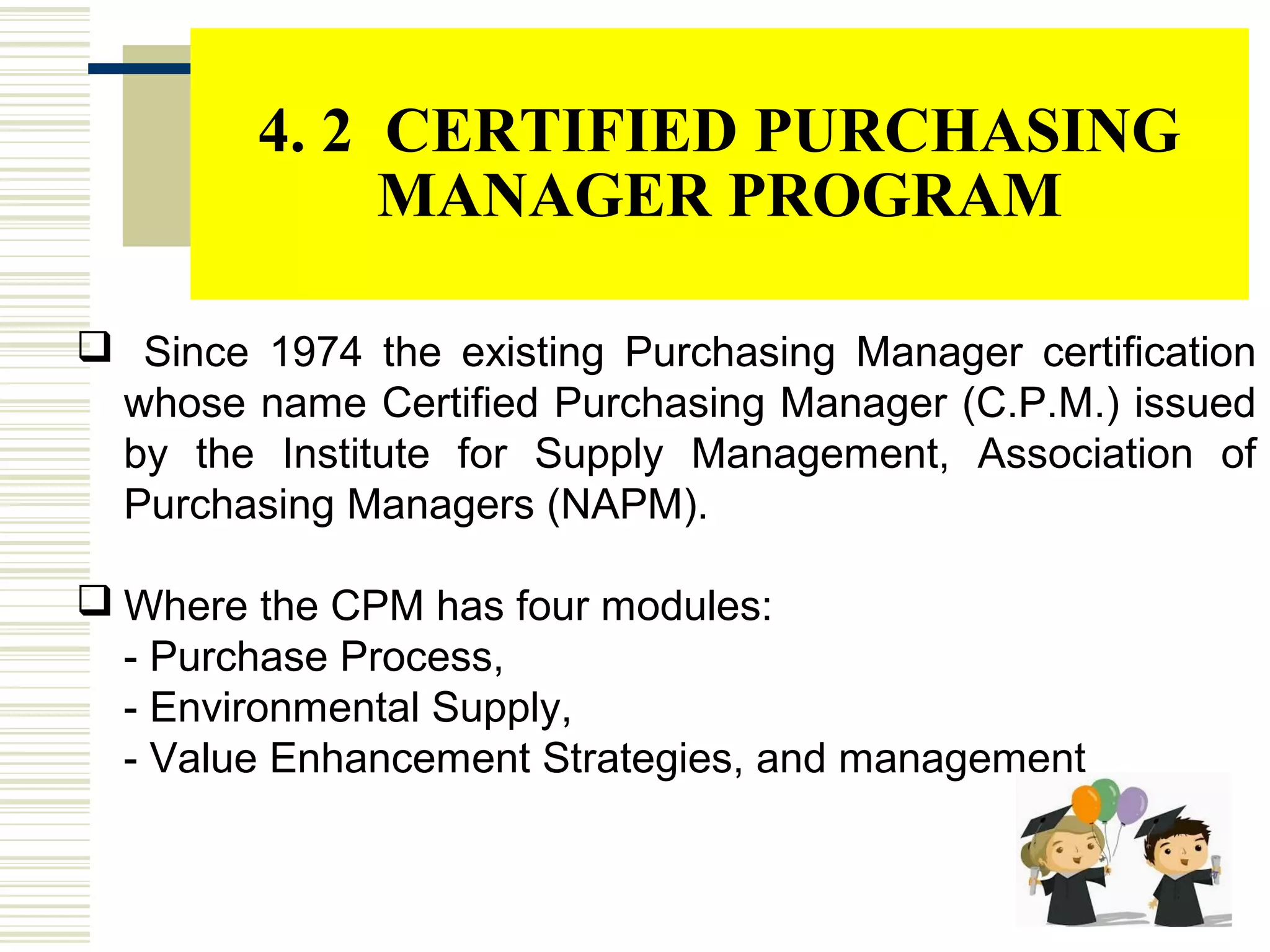 4. 2 CERTIFIED PURCHASING
MANAGER PROGRAM
 Since 1974 the existing Purchasing Manager certification
whose name Certified Purchasing Manager (C.P.M.) issued
by the Institute for Supply Management, Association of
Purchasing Managers (NAPM).
 Where the CPM has four modules:
- Purchase Process,
- Environmental Supply,
- Value Enhancement Strategies, and management
 