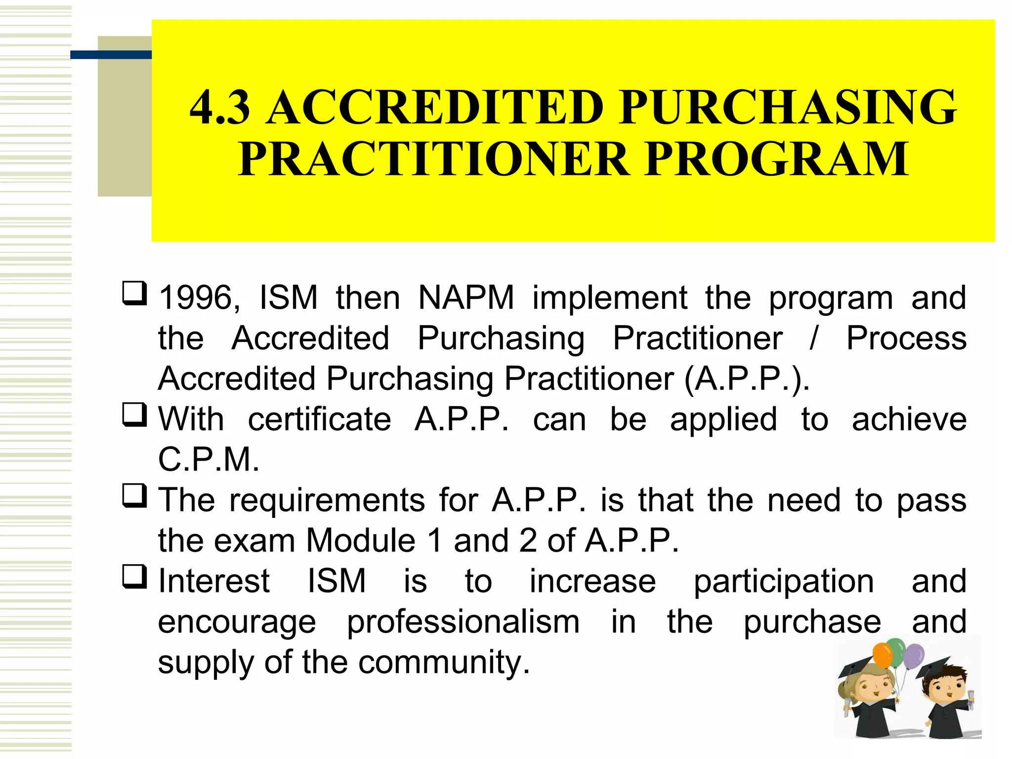 4.3 ACCREDITED PURCHASING
PRACTITIONER PROGRAM
 1996, ISM then NAPM implement the program and
the Accredited Purchasing Practitioner / Process
Accredited Purchasing Practitioner (A.P.P.).
 With certificate A.P.P. can be applied to achieve
C.P.M.
 The requirements for A.P.P. is that the need to pass
the exam Module 1 and 2 of A.P.P.
 Interest ISM is to increase participation and
encourage professionalism in the purchase and
supply of the community.
 
