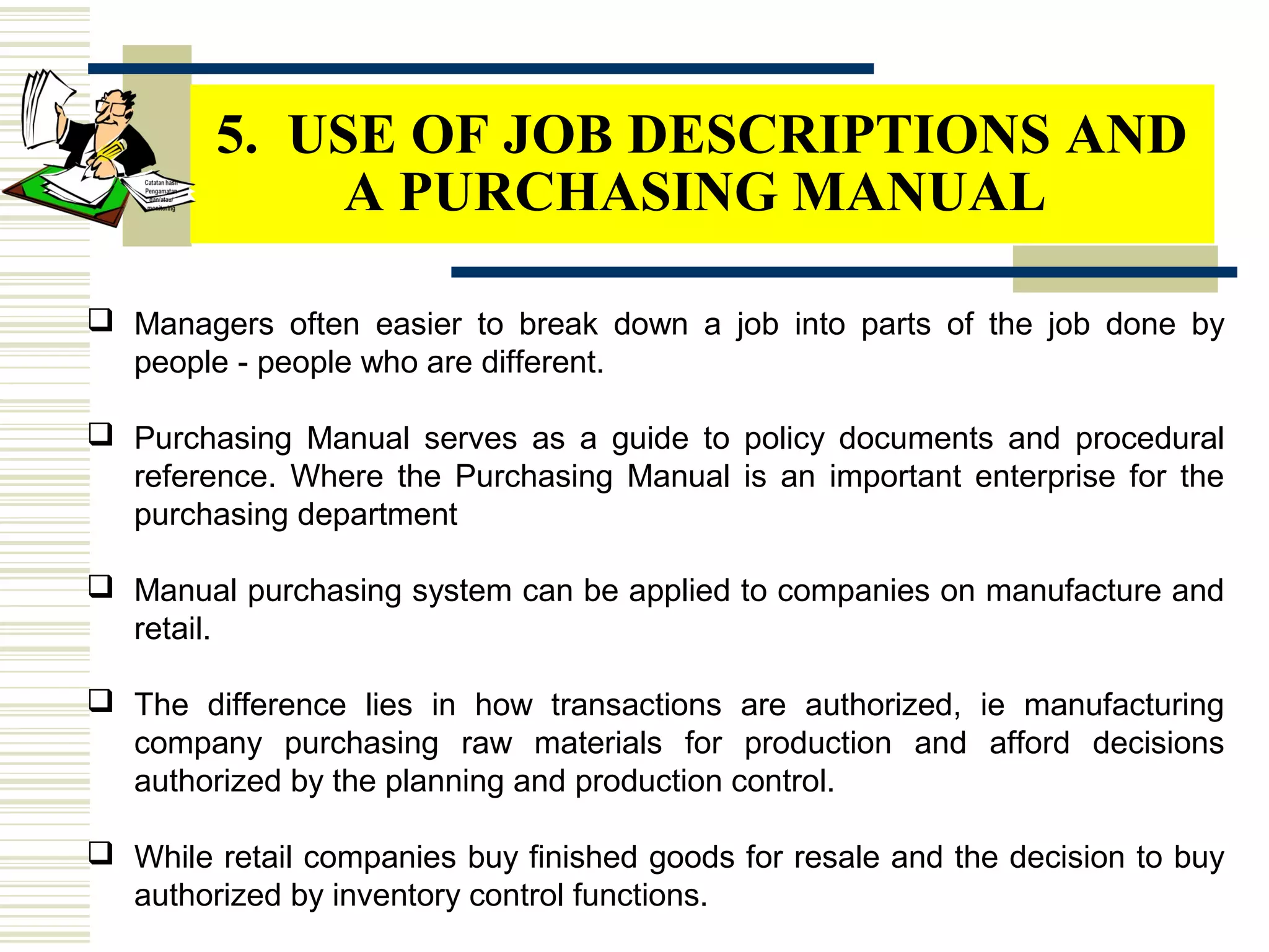  Managers often easier to break down a job into parts of the job done by
people - people who are different.
 Purchasing Manual serves as a guide to policy documents and procedural
reference. Where the Purchasing Manual is an important enterprise for the
purchasing department
 Manual purchasing system can be applied to companies on manufacture and
retail.
 The difference lies in how transactions are authorized, ie manufacturing
company purchasing raw materials for production and afford decisions
authorized by the planning and production control.
 While retail companies buy finished goods for resale and the decision to buy
authorized by inventory control functions.
5. USE OF JOB DESCRIPTIONS AND
A PURCHASING MANUAL
 