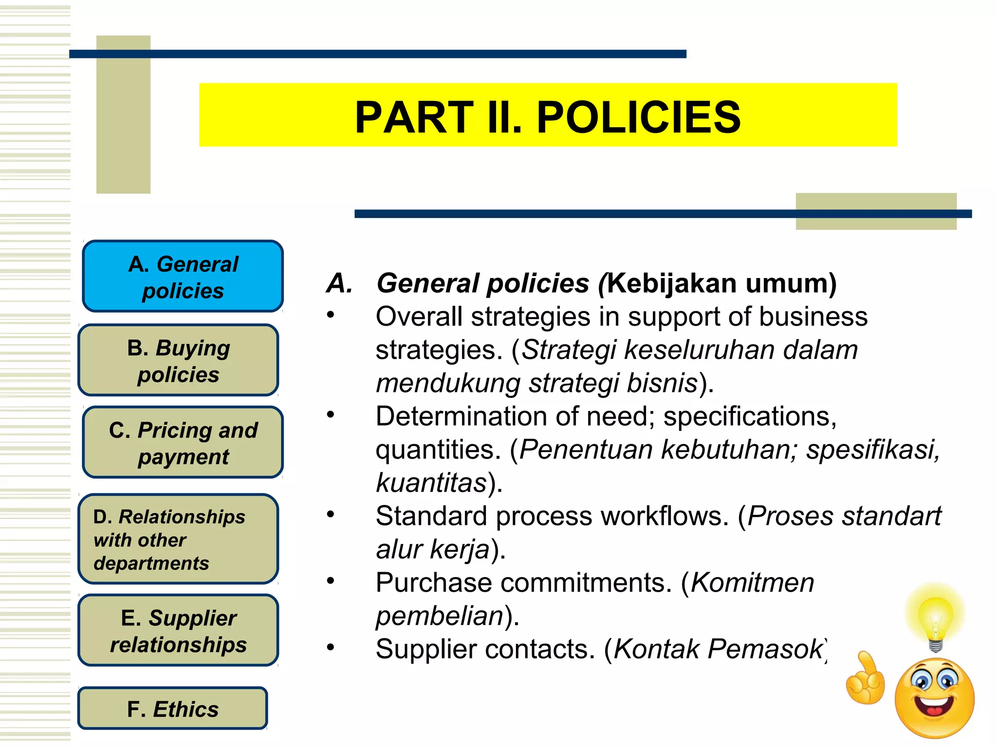 A. General policies (Kebijakan umum)
• Overall strategies in support of business
strategies. (Strategi keseluruhan dalam
mendukung strategi bisnis).
• Determination of need; specifications,
quantities. (Penentuan kebutuhan; spesifikasi,
kuantitas).
• Standard process workflows. (Proses standart
alur kerja).
• Purchase commitments. (Komitmen
pembelian).
• Supplier contacts. (Kontak Pemasok)
PART II. POLICIES
C. Pricing and
payment
D. Relationships
with other
departments
E. Supplier
relationships
F. Ethics
B. Buying
policies
A. General
policies
 