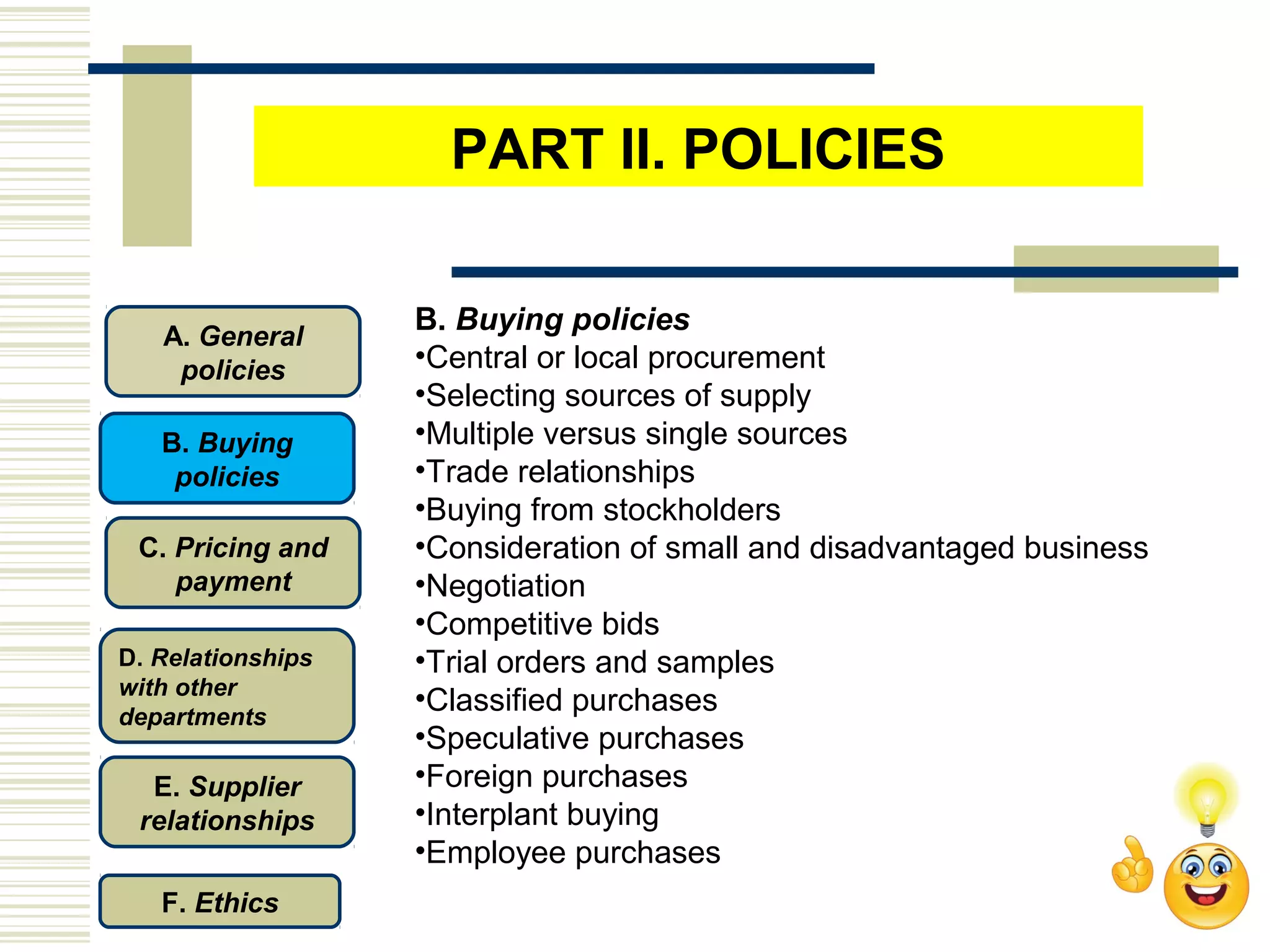 B. Buying policies
•Central or local procurement
•Selecting sources of supply
•Multiple versus single sources
•Trade relationships
•Buying from stockholders
•Consideration of small and disadvantaged business
•Negotiation
•Competitive bids
•Trial orders and samples
•Classified purchases
•Speculative purchases
•Foreign purchases
•Interplant buying
•Employee purchases
C. Pricing and
payment
D. Relationships
with other
departments
E. Supplier
relationships
F. Ethics
B. Buying
policies
A. General
policies
PART II. POLICIES
 