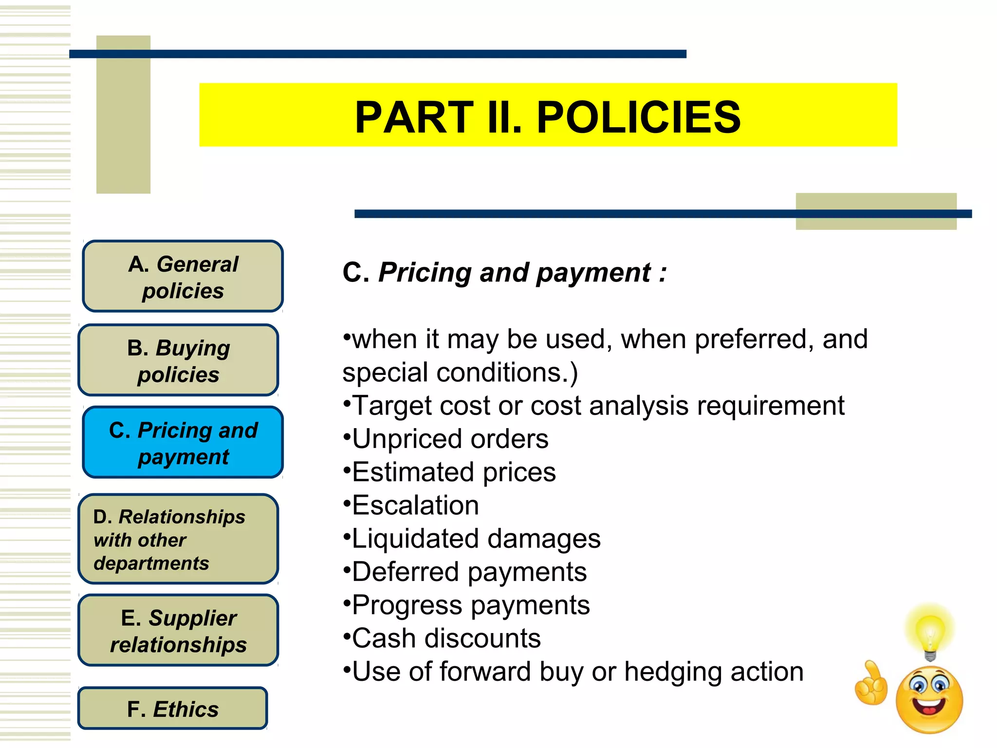 C. Pricing and payment :
•when it may be used, when preferred, and
special conditions.)
•Target cost or cost analysis requirement
•Unpriced orders
•Estimated prices
•Escalation
•Liquidated damages
•Deferred payments
•Progress payments
•Cash discounts
•Use of forward buy or hedging action
C. Pricing and
payment
D. Relationships
with other
departments
E. Supplier
relationships
F. Ethics
B. Buying
policies
A. General
policies
PART II. POLICIES
 
