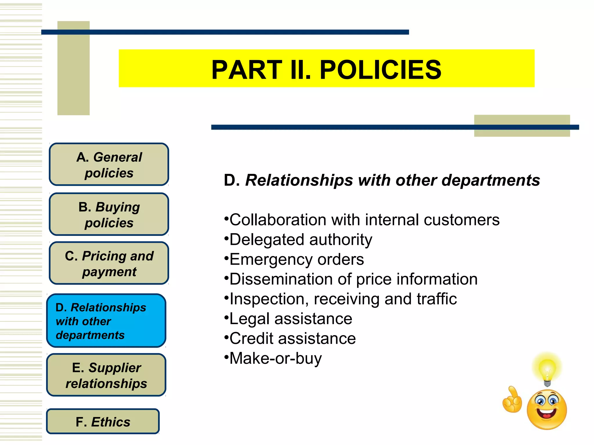 D. Relationships with other departments
•Collaboration with internal customers
•Delegated authority
•Emergency orders
•Dissemination of price information
•Inspection, receiving and traffic
•Legal assistance
•Credit assistance
•Make-or-buy
C. Pricing and
payment
D. Relationships
with other
departments
E. Supplier
relationships
F. Ethics
B. Buying
policies
A. General
policies
PART II. POLICIES
 