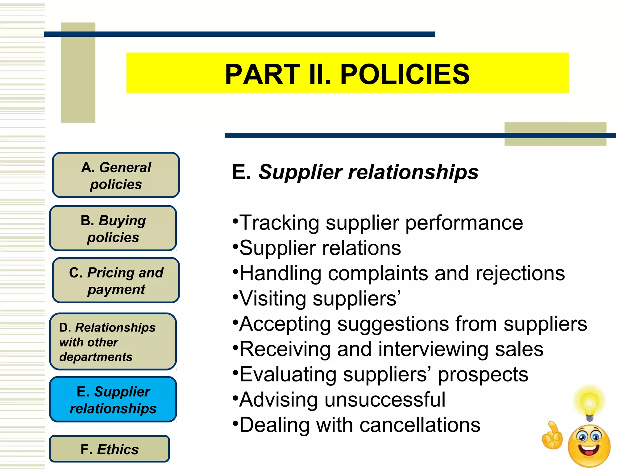 E. Supplier relationships
•Tracking supplier performance
•Supplier relations
•Handling complaints and rejections
•Visiting suppliers’
•Accepting suggestions from suppliers
•Receiving and interviewing sales
•Evaluating suppliers’ prospects
•Advising unsuccessful
•Dealing with cancellations
C. Pricing and
payment
D. Relationships
with other
departments
E. Supplier
relationships
F. Ethics
B. Buying
policies
A. General
policies
PART II. POLICIES
 