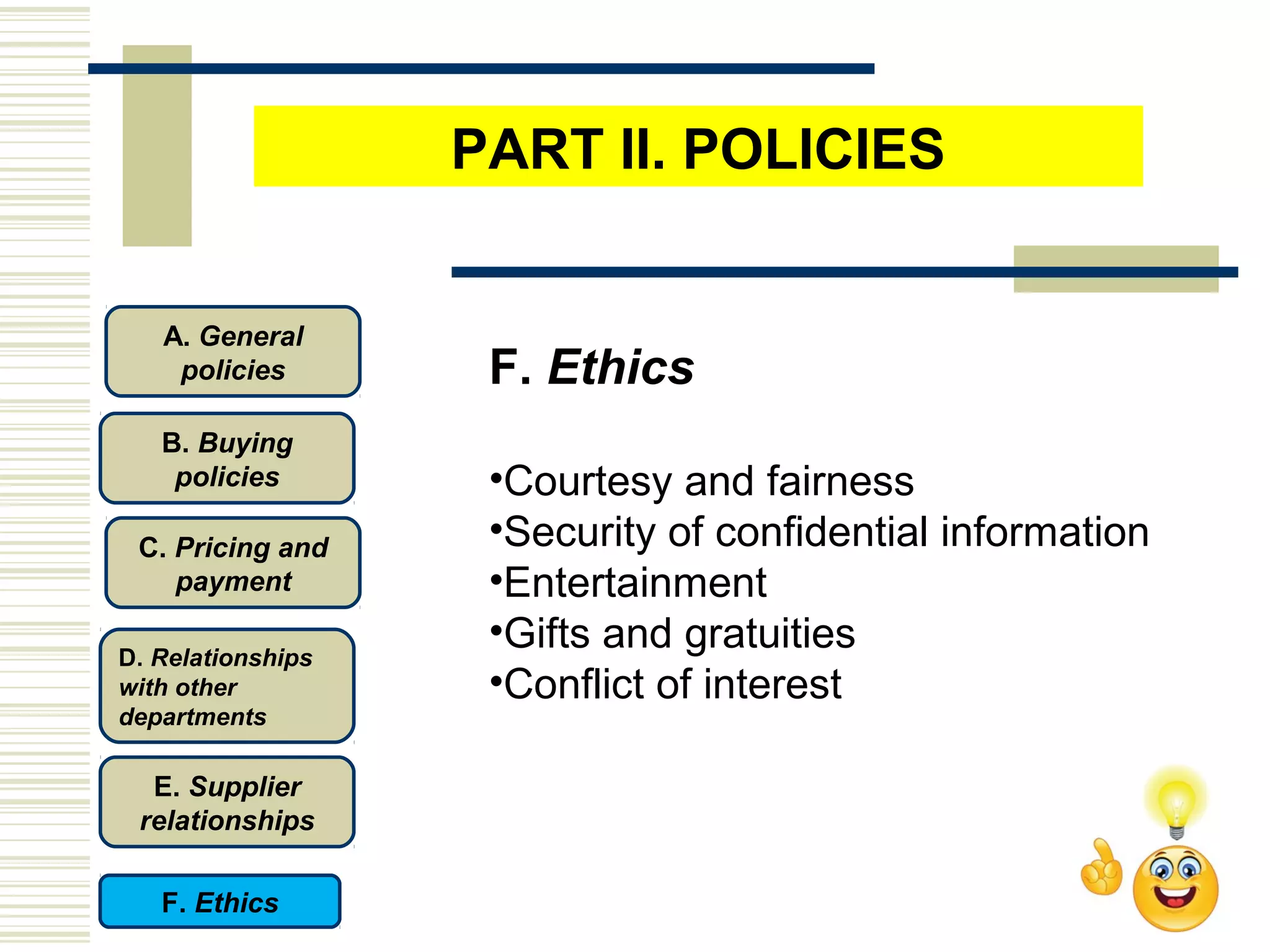 F. Ethics
•Courtesy and fairness
•Security of confidential information
•Entertainment
•Gifts and gratuities
•Conflict of interest
C. Pricing and
payment
D. Relationships
with other
departments
E. Supplier
relationships
F. Ethics
B. Buying
policies
A. General
policies
PART II. POLICIES
 