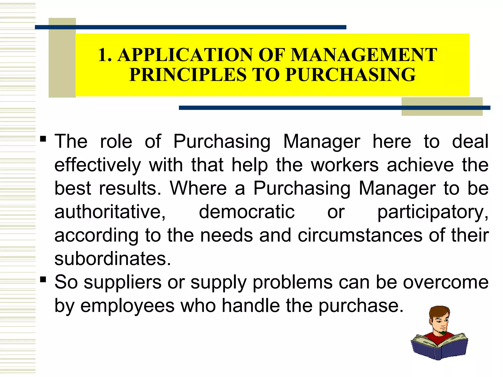  The role of Purchasing Manager here to deal
effectively with that help the workers achieve the
best results. Where a Purchasing Manager to be
authoritative, democratic or participatory,
according to the needs and circumstances of their
subordinates.
 So suppliers or supply problems can be overcome
by employees who handle the purchase.
1. APPLICATION OF MANAGEMENT
PRINCIPLES TO PURCHASING
 