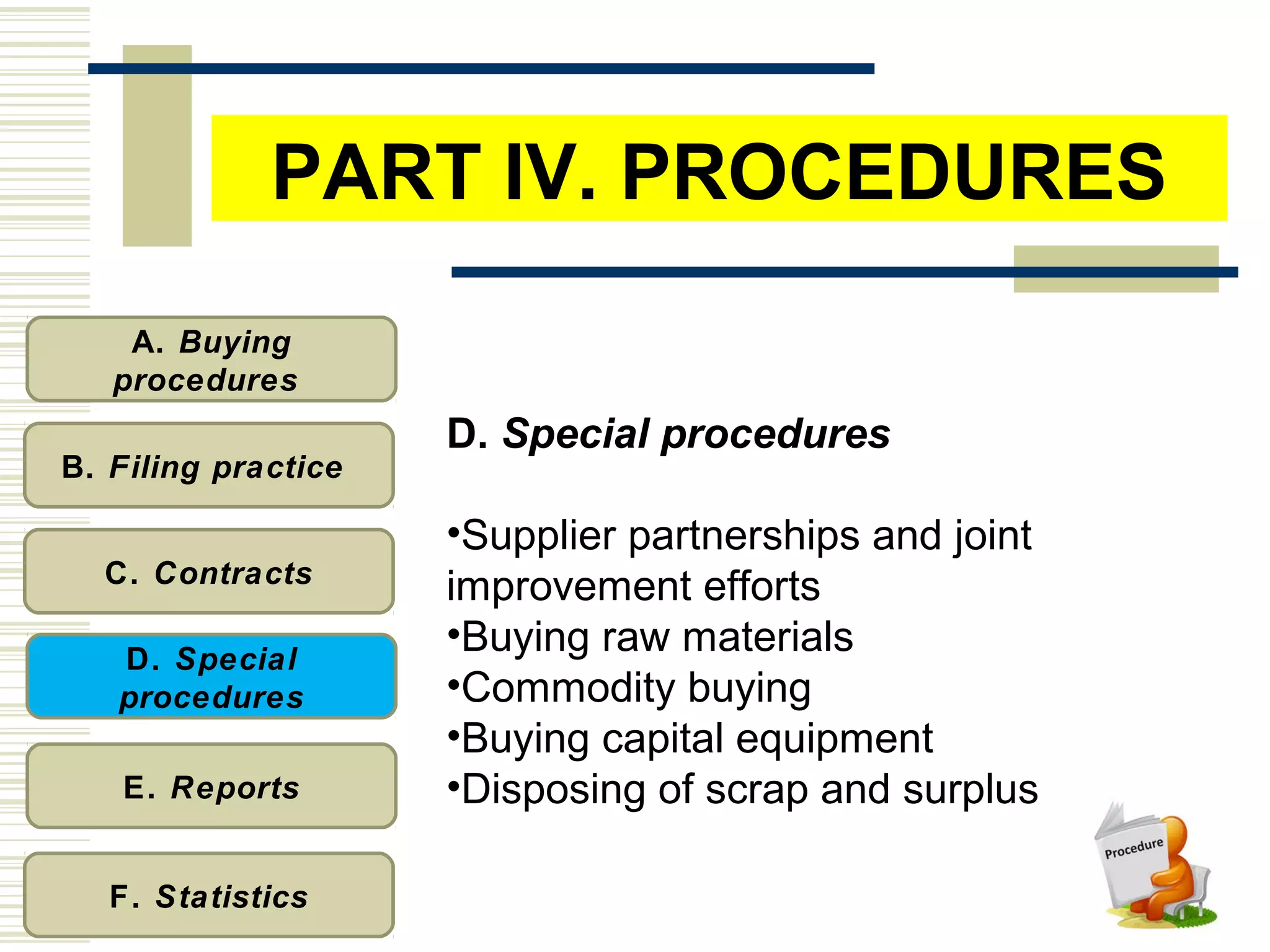 A. Buying
procedures
B. Filing practice
C. Contracts
D. Special
procedures
E. Reports
F. Statistics
D. Special procedures
•Supplier partnerships and joint
improvement efforts
•Buying raw materials
•Commodity buying
•Buying capital equipment
•Disposing of scrap and surplus
PART IV. PROCEDURES
 
