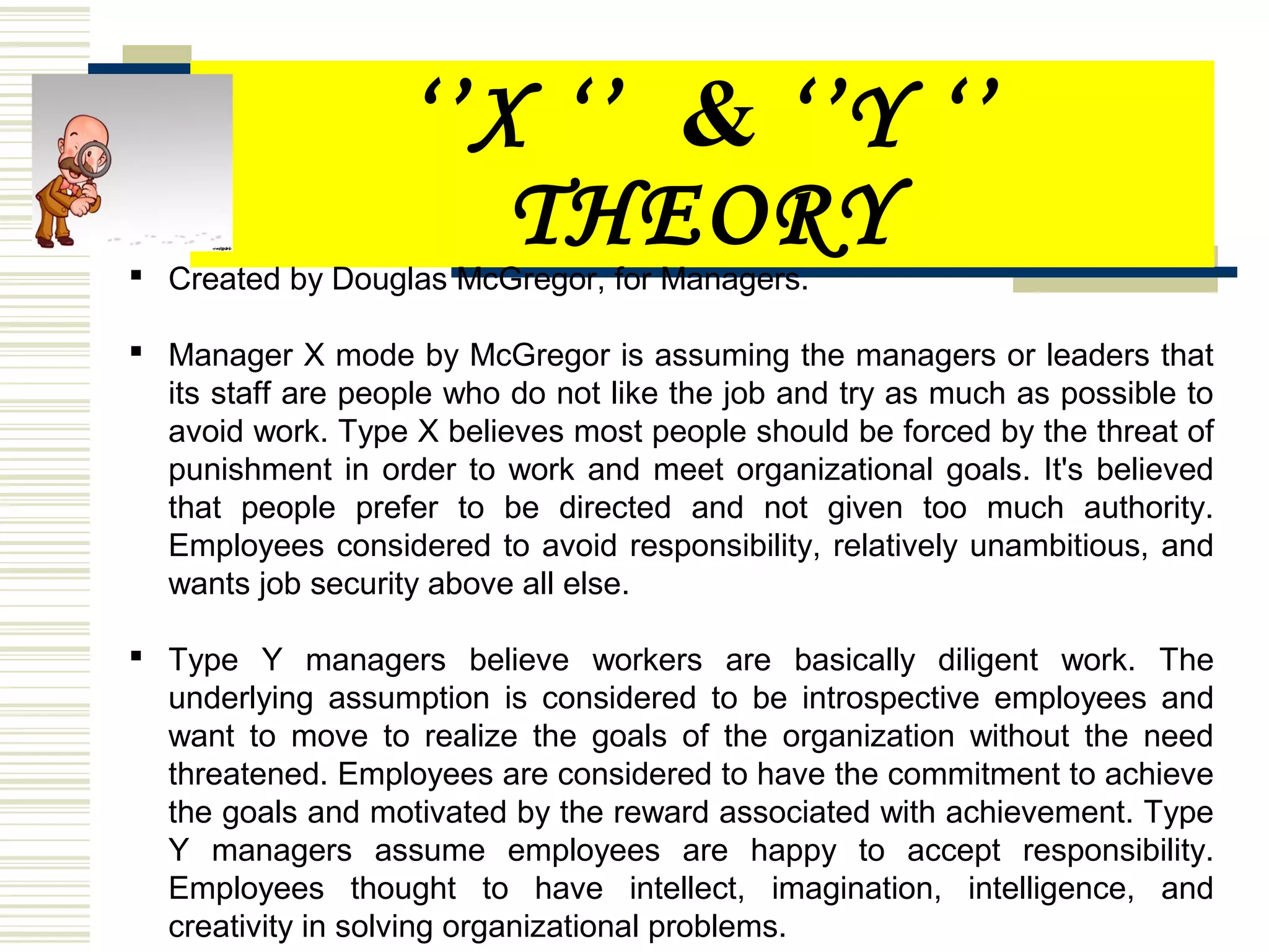 ‘’X ‘’ & ‘’Y ‘’
THEORY Created by Douglas McGregor, for Managers.
 Manager X mode by McGregor is assuming the managers or leaders that
its staff are people who do not like the job and try as much as possible to
avoid work. Type X believes most people should be forced by the threat of
punishment in order to work and meet organizational goals. It's believed
that people prefer to be directed and not given too much authority.
Employees considered to avoid responsibility, relatively unambitious, and
wants job security above all else.
 Type Y managers believe workers are basically diligent work. The
underlying assumption is considered to be introspective employees and
want to move to realize the goals of the organization without the need
threatened. Employees are considered to have the commitment to achieve
the goals and motivated by the reward associated with achievement. Type
Y managers assume employees are happy to accept responsibility.
Employees thought to have intellect, imagination, intelligence, and
creativity in solving organizational problems.
 