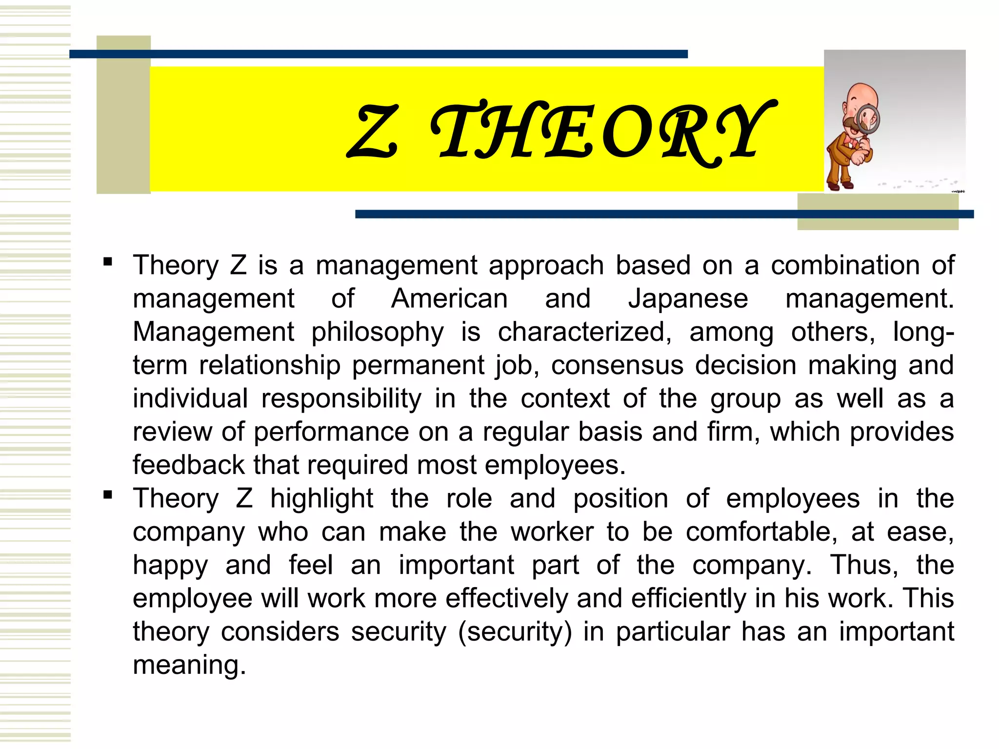 Z THEORY
 Theory Z is a management approach based on a combination of
management of American and Japanese management.
Management philosophy is characterized, among others, long-
term relationship permanent job, consensus decision making and
individual responsibility in the context of the group as well as a
review of performance on a regular basis and firm, which provides
feedback that required most employees.
 Theory Z highlight the role and position of employees in the
company who can make the worker to be comfortable, at ease,
happy and feel an important part of the company. Thus, the
employee will work more effectively and efficiently in his work. This
theory considers security (security) in particular has an important
meaning.
 