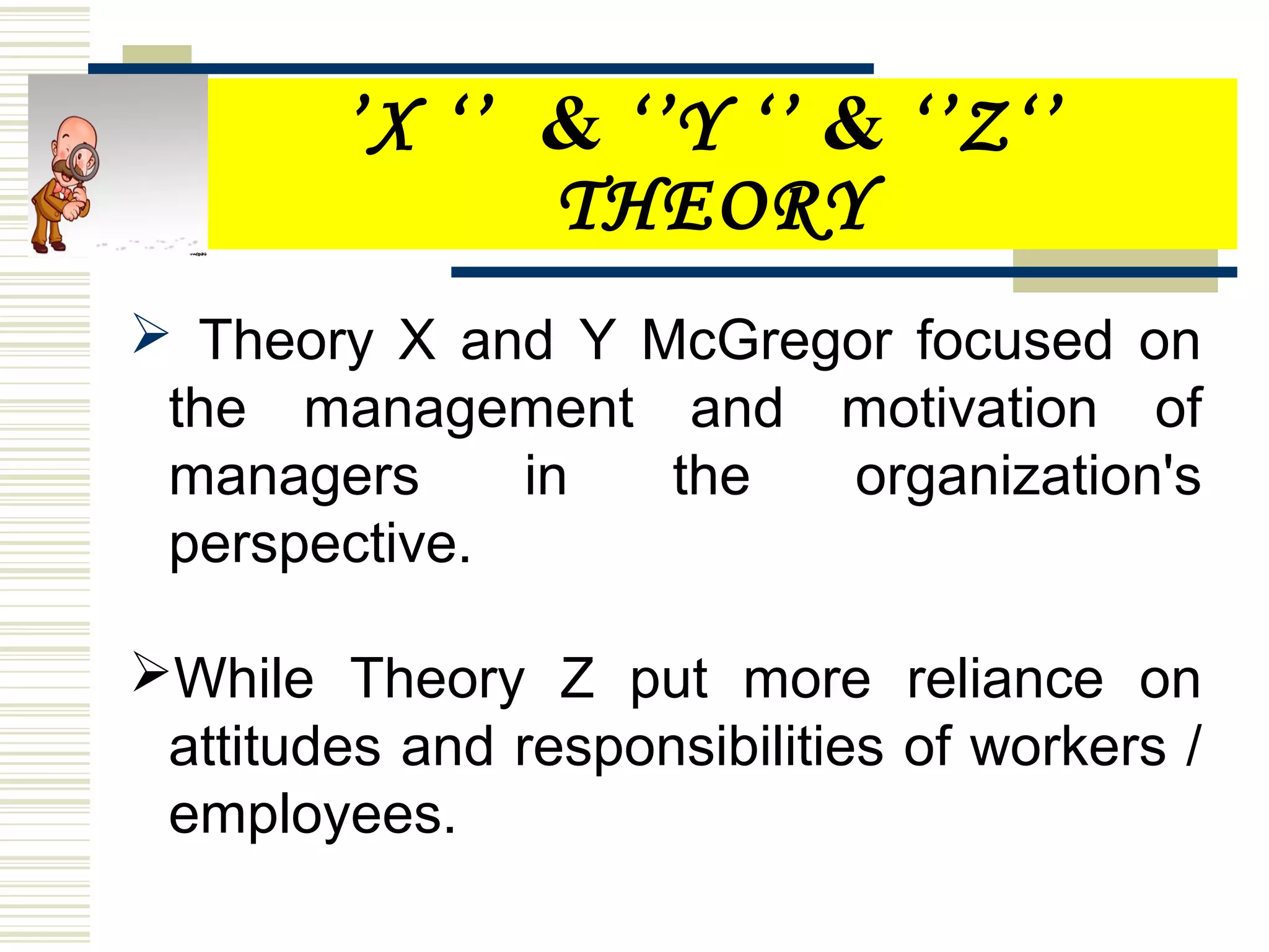 ’X ‘’ & ‘’Y ‘’ & ‘’Z‘’
THEORY
 Theory X and Y McGregor focused on
the management and motivation of
managers in the organization's
perspective.
While Theory Z put more reliance on
attitudes and responsibilities of workers /
employees.
 