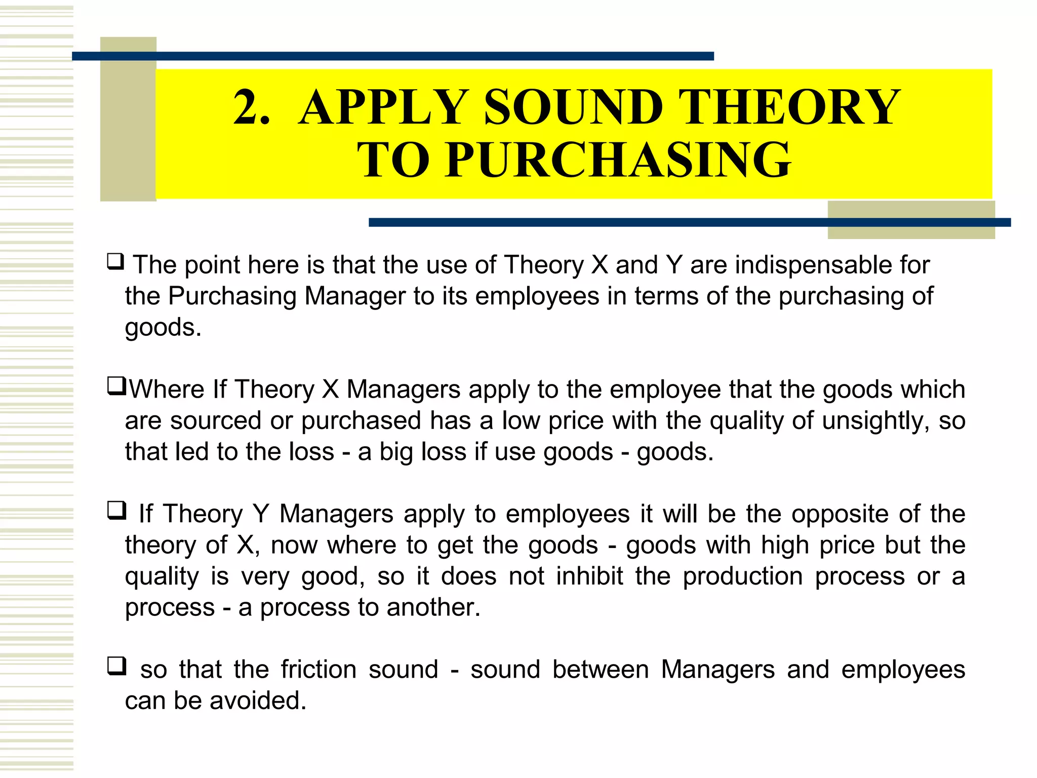 2. APPLY SOUND THEORY
TO PURCHASING
 The point here is that the use of Theory X and Y are indispensable for
the Purchasing Manager to its employees in terms of the purchasing of
goods.
Where If Theory X Managers apply to the employee that the goods which
are sourced or purchased has a low price with the quality of unsightly, so
that led to the loss - a big loss if use goods - goods.
 If Theory Y Managers apply to employees it will be the opposite of the
theory of X, now where to get the goods - goods with high price but the
quality is very good, so it does not inhibit the production process or a
process - a process to another.
 so that the friction sound - sound between Managers and employees
can be avoided.
 
