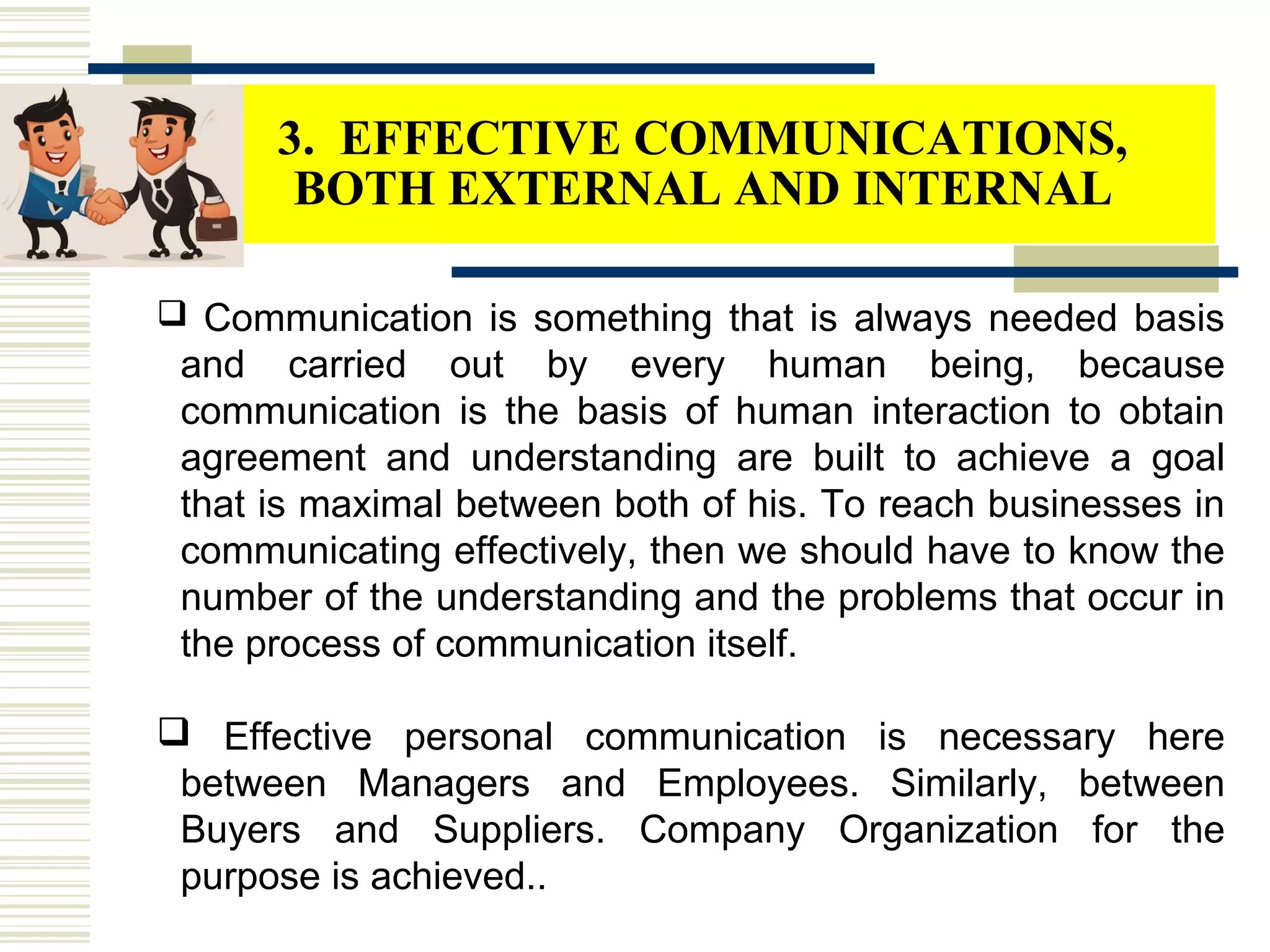  Communication is something that is always needed basis
and carried out by every human being, because
communication is the basis of human interaction to obtain
agreement and understanding are built to achieve a goal
that is maximal between both of his. To reach businesses in
communicating effectively, then we should have to know the
number of the understanding and the problems that occur in
the process of communication itself.
 Effective personal communication is necessary here
between Managers and Employees. Similarly, between
Buyers and Suppliers. Company Organization for the
purpose is achieved..
3. EFFECTIVE COMMUNICATIONS,
BOTH EXTERNAL AND INTERNAL
 