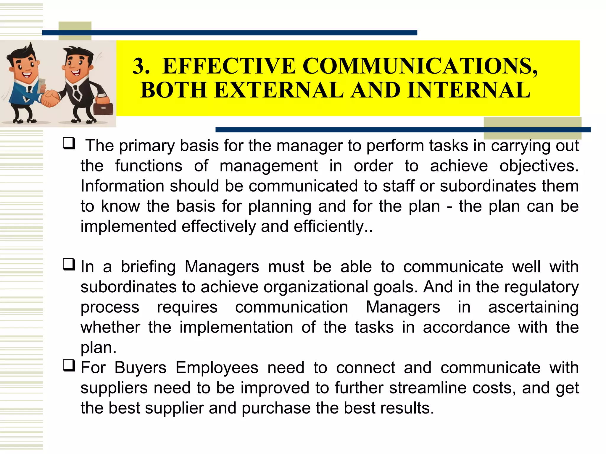  The primary basis for the manager to perform tasks in carrying out
the functions of management in order to achieve objectives.
Information should be communicated to staff or subordinates them
to know the basis for planning and for the plan - the plan can be
implemented effectively and efficiently..
 In a briefing Managers must be able to communicate well with
subordinates to achieve organizational goals. And in the regulatory
process requires communication Managers in ascertaining
whether the implementation of the tasks in accordance with the
plan.
 For Buyers Employees need to connect and communicate with
suppliers need to be improved to further streamline costs, and get
the best supplier and purchase the best results.
3. EFFECTIVE COMMUNICATIONS,
BOTH EXTERNAL AND INTERNAL
 