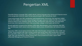 Pengertian XML
Extensible Markup Language (XML) adalah sebuah markup language yang mempunyai himpunan aturan
untuk pengkodean dokumen dalam format yang dimengerti oleh manusia dan mesin.
Tujuan perancangan dari XML menekankan pada kesederhanaan, keumuman, dan kegunaan melalui
Internet. XML adalah format data tekstual dengan dukungan yang kuat melalui Unicode untuk bahasa-
bahasa di seluruh dunia. Meskipun desain dari XML memfokuskan pada dokumen, yang digunakan
secara luas untuk representasi struktur data yang bebas, sebagai contoh pada web services.
Banyak application programming interfaces (APIs) telah dikembangkan untuk memproses data XML,
dan ada beberapa sistem skema untuk membantu dalam proses mendefinisikan dari bahasa berbasis
XML.
Pada tahun 2009, ratusan bahasa berbasis XML telah dikembangkan, termasuk RSS, Atom, SOAP, dan
XHTML. Format berbasis XML telah menjadi standar bagi banyak kakas office-productivity, termasuk
Microsoft Office (Office Open XML), OpenOffice.org dan LibreOffice (OpenDocument), dan iWork dari
Apple. XML juga diperlakukan sebagai bahasa baku untuk protokol komunikasi, seperti XMPP
(eXtensible Messaging and Presence Protocol).
 