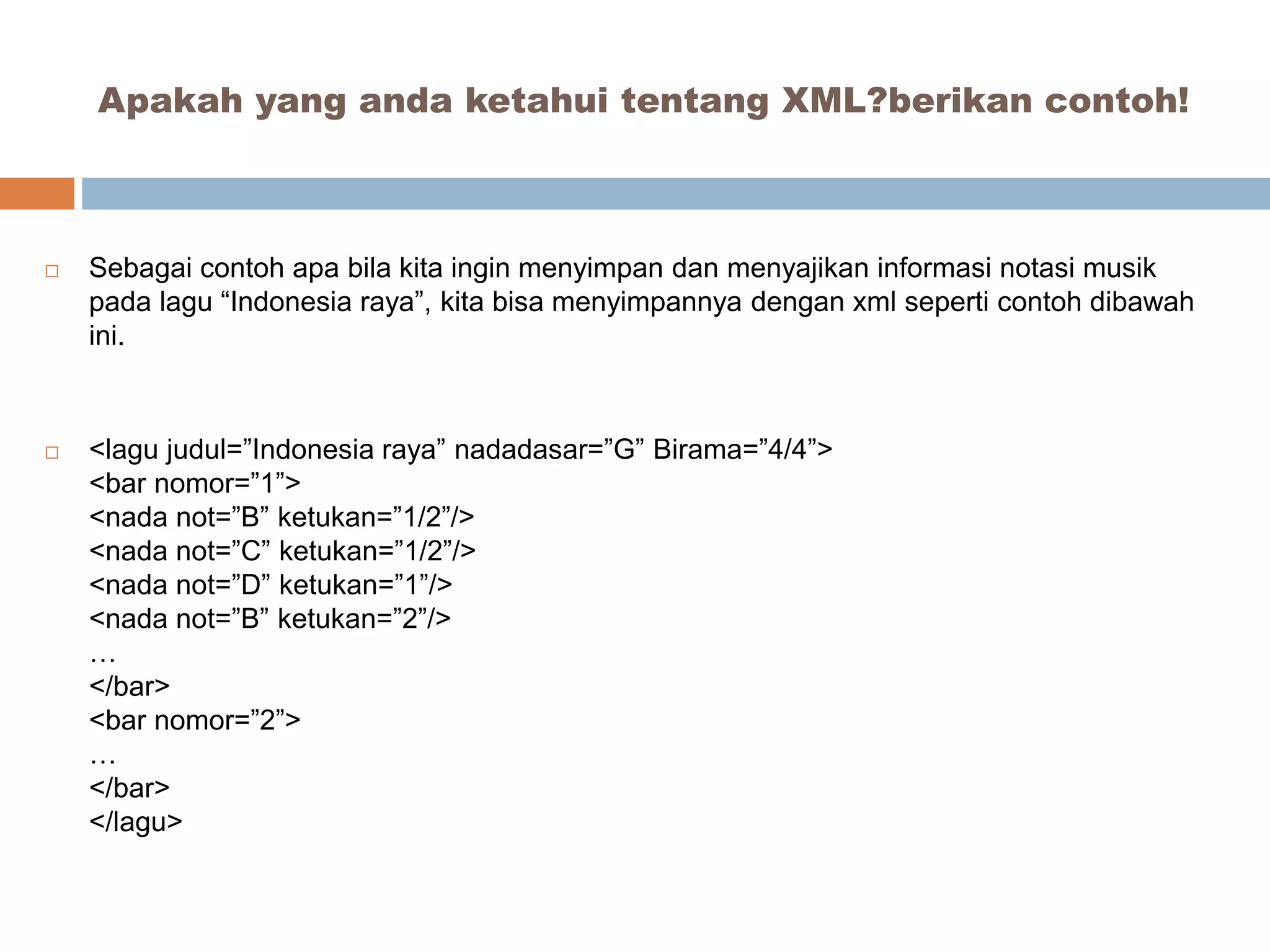 Apakah yang anda ketahui tentang XML?berikan contoh!
 Sebagai contoh apa bila kita ingin menyimpan dan menyajikan informasi notasi musik
pada lagu “Indonesia raya”, kita bisa menyimpannya dengan xml seperti contoh dibawah
ini.
 <lagu judul=”Indonesia raya” nadadasar=”G” Birama=”4/4”>
<bar nomor=”1”>
<nada not=”B” ketukan=”1/2”/>
<nada not=”C” ketukan=”1/2”/>
<nada not=”D” ketukan=”1”/>
<nada not=”B” ketukan=”2”/>
…
</bar>
<bar nomor=”2”>
…
</bar>
</lagu>
 