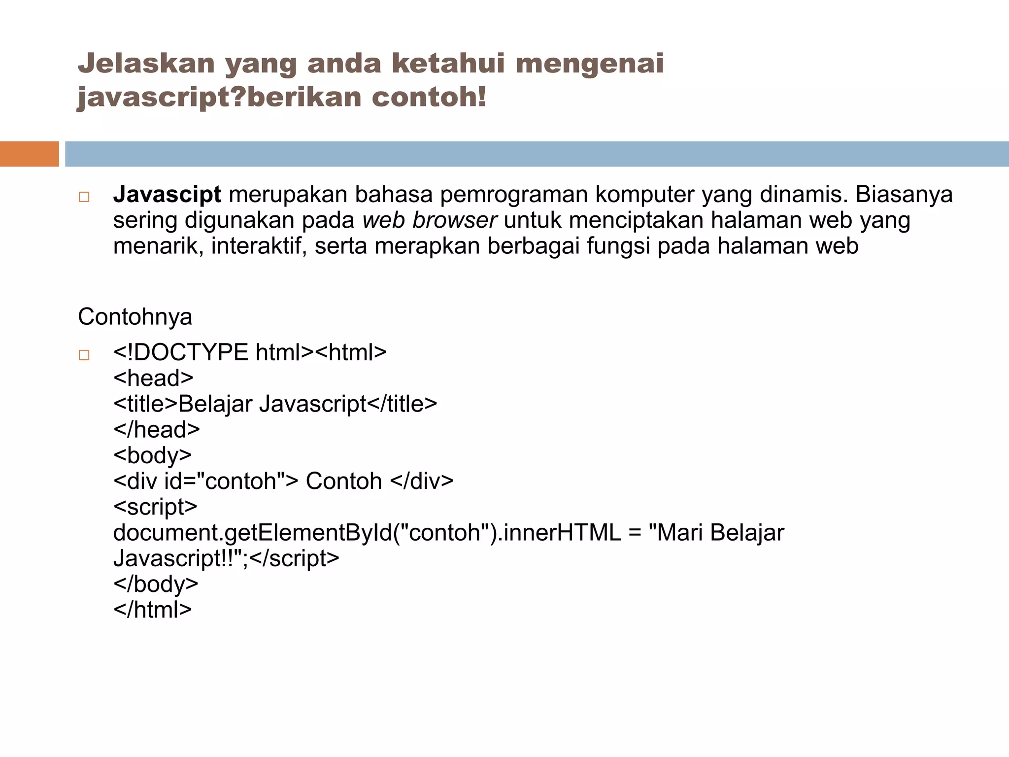  Javascipt merupakan bahasa pemrograman komputer yang dinamis. Biasanya
sering digunakan pada web browser untuk menciptakan halaman web yang
menarik, interaktif, serta merapkan berbagai fungsi pada halaman web
Contohnya
 <!DOCTYPE html><html>
<head>
<title>Belajar Javascript</title>
</head>
<body>
<div id="contoh"> Contoh </div>
<script>
document.getElementById("contoh").innerHTML = "Mari Belajar
Javascript!!";</script>
</body>
</html>
Jelaskan yang anda ketahui mengenai
javascript?berikan contoh!
 
