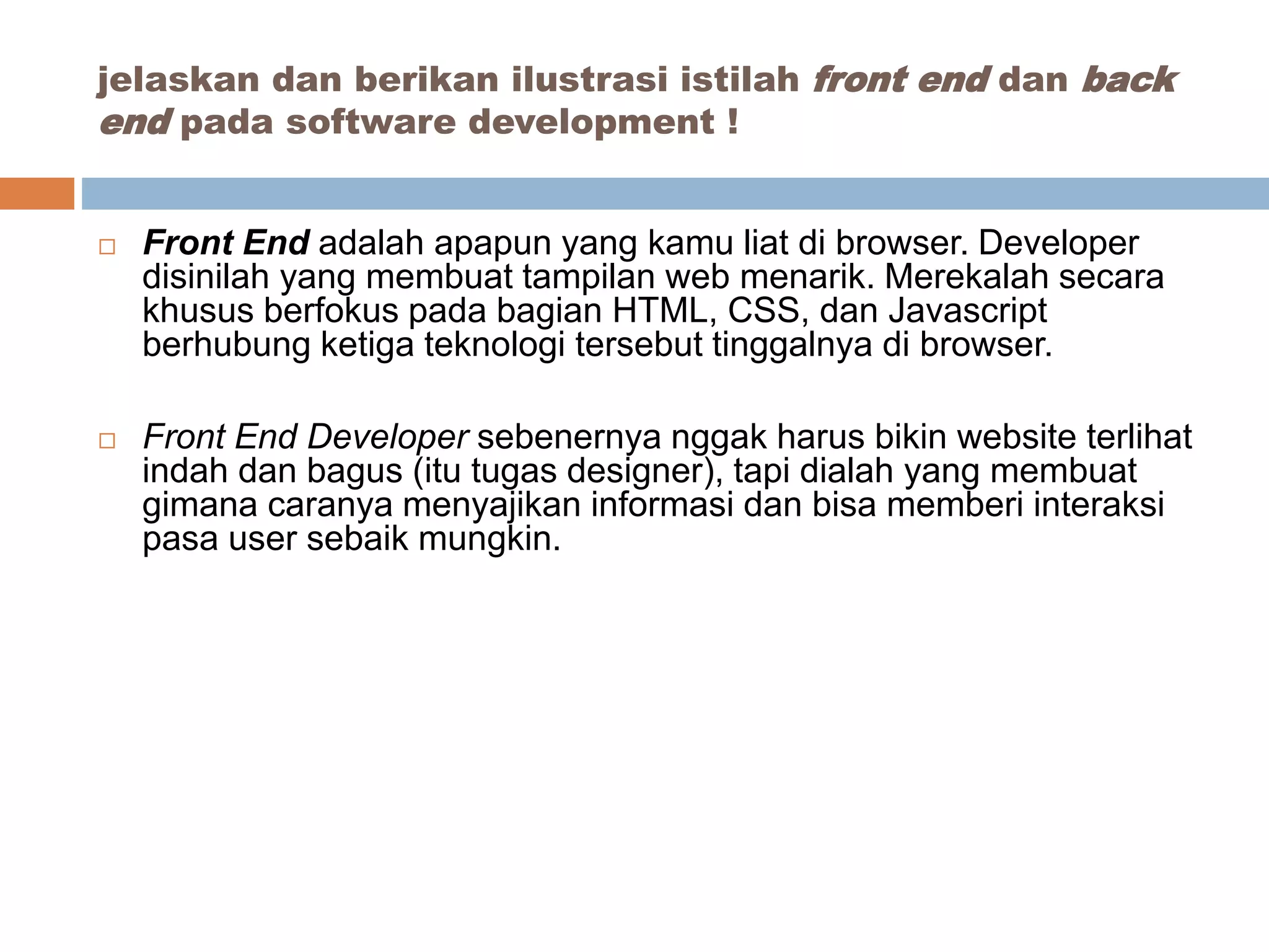  Front End adalah apapun yang kamu liat di browser. Developer
disinilah yang membuat tampilan web menarik. Merekalah secara
khusus berfokus pada bagian HTML, CSS, dan Javascript
berhubung ketiga teknologi tersebut tinggalnya di browser.
 Front End Developer sebenernya nggak harus bikin website terlihat
indah dan bagus (itu tugas designer), tapi dialah yang membuat
gimana caranya menyajikan informasi dan bisa memberi interaksi
pasa user sebaik mungkin.
jelaskan dan berikan ilustrasi istilah front end dan back
end pada software development !
 