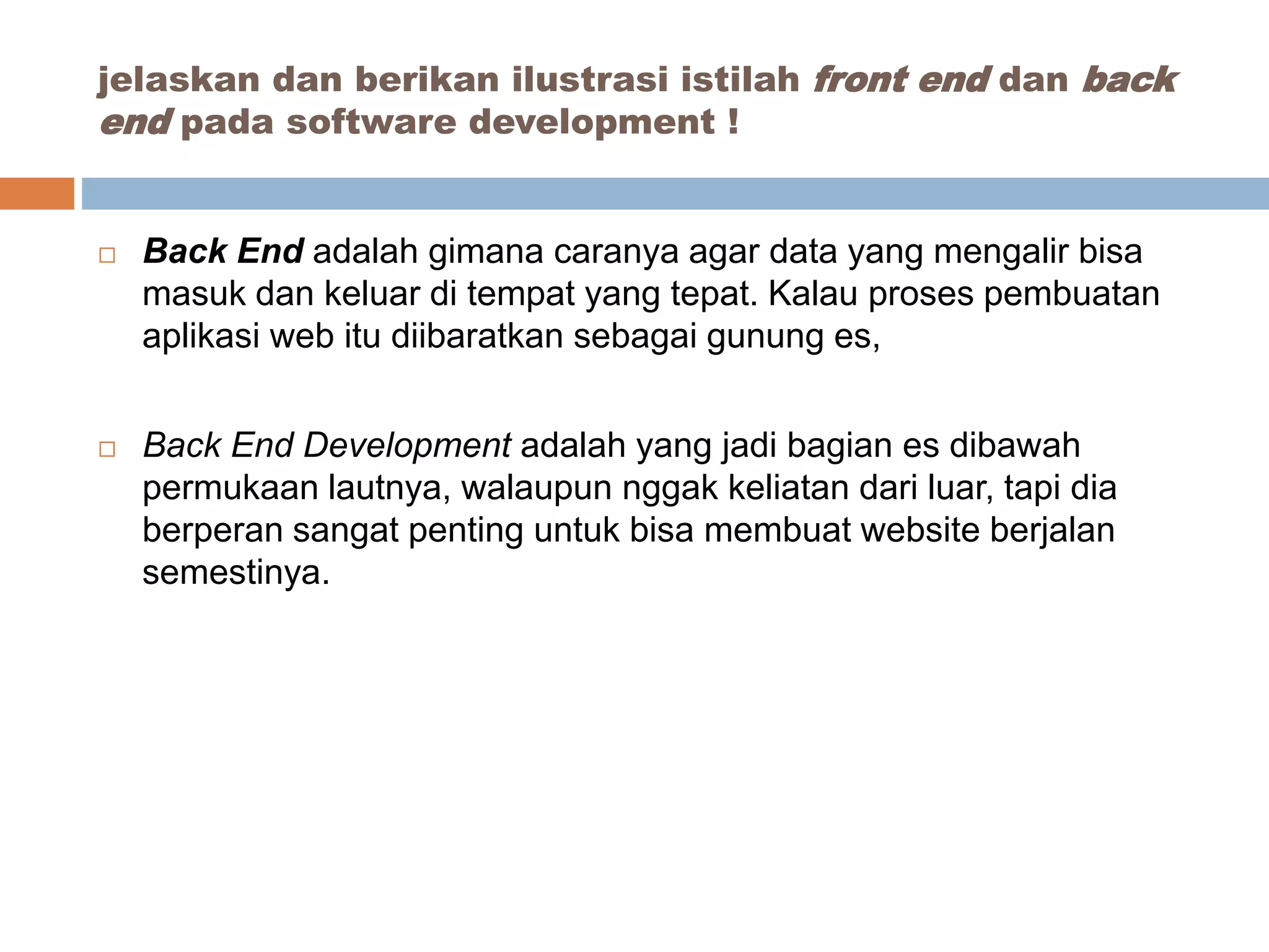  Back End adalah gimana caranya agar data yang mengalir bisa
masuk dan keluar di tempat yang tepat. Kalau proses pembuatan
aplikasi web itu diibaratkan sebagai gunung es,
 Back End Development adalah yang jadi bagian es dibawah
permukaan lautnya, walaupun nggak keliatan dari luar, tapi dia
berperan sangat penting untuk bisa membuat website berjalan
semestinya.
jelaskan dan berikan ilustrasi istilah front end dan back
end pada software development !
 
