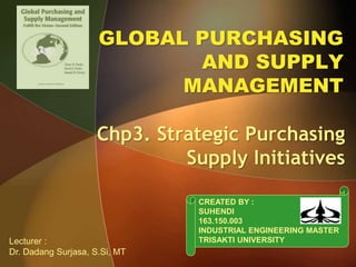 GLOBAL PURCHASING
AND SUPPLY
MANAGEMENT
Chp3. Strategic Purchasing
Supply Initiatives
CREATED BY :
SUHENDI
163.150.003
INDUSTRIAL ENGINEERING MASTER
TRISAKTI UNIVERSITYLecturer :
Dr. Dadang Surjasa, S.Si, MT
 