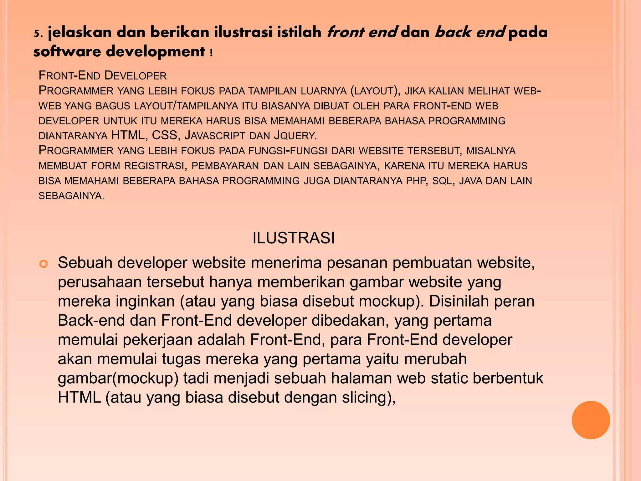 FRONT-END DEVELOPER
PROGRAMMER YANG LEBIH FOKUS PADA TAMPILAN LUARNYA (LAYOUT), JIKA KALIAN MELIHAT WEB-
WEB YANG BAGUS LAYOUT/TAMPILANYA ITU BIASANYA DIBUAT OLEH PARA FRONT-END WEB
DEVELOPER UNTUK ITU MEREKA HARUS BISA MEMAHAMI BEBERAPA BAHASA PROGRAMMING
DIANTARANYA HTML, CSS, JAVASCRIPT DAN JQUERY.
PROGRAMMER YANG LEBIH FOKUS PADA FUNGSI-FUNGSI DARI WEBSITE TERSEBUT, MISALNYA
MEMBUAT FORM REGISTRASI, PEMBAYARAN DAN LAIN SEBAGAINYA, KARENA ITU MEREKA HARUS
BISA MEMAHAMI BEBERAPA BAHASA PROGRAMMING JUGA DIANTARANYA PHP, SQL, JAVA DAN LAIN
SEBAGAINYA.
ILUSTRASI
 Sebuah developer website menerima pesanan pembuatan website,
perusahaan tersebut hanya memberikan gambar website yang
mereka inginkan (atau yang biasa disebut mockup). Disinilah peran
Back-end dan Front-End developer dibedakan, yang pertama
memulai pekerjaan adalah Front-End, para Front-End developer
akan memulai tugas mereka yang pertama yaitu merubah
gambar(mockup) tadi menjadi sebuah halaman web static berbentuk
HTML (atau yang biasa disebut dengan slicing),
5. jelaskan dan berikan ilustrasi istilah front end dan back end pada
software development !
 