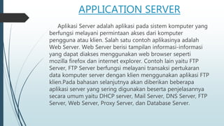APPLICATION SERVER
Aplikasi Server adalah aplikasi pada sistem komputer yang
berfungsi melayani permintaan akses dari komputer
pengguna atau klien. Salah satu contoh aplikasinya adalah
Web Server. Web Server berisi tampilan informasi-informasi
yang dapat diakses menggunakan web browser seperti
mozilla firefox dan internet explorer. Contoh lain yaitu FTP
Server, FTP Server berfungsi melayani transaksi pertukaran
data komputer server dengan klien menggunakan aplikasi FTP
klien.Pada bahasan selanjutnya akan diberikan beberapa
aplikasi server yang sering digunakan beserta penjelasannya
secara umum yaitu DHCP server, Mail Server, DNS Server, FTP
Server, Web Server, Proxy Server, dan Database Server.
 
