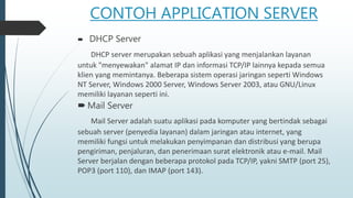 CONTOH APPLICATION SERVER
 DHCP Server
DHCP server merupakan sebuah aplikasi yang menjalankan layanan
untuk "menyewakan" alamat IP dan informasi TCP/IP lainnya kepada semua
klien yang memintanya. Beberapa sistem operasi jaringan seperti Windows
NT Server, Windows 2000 Server, Windows Server 2003, atau GNU/Linux
memiliki layanan seperti ini.
 Mail Server
Mail Server adalah suatu aplikasi pada komputer yang bertindak sebagai
sebuah server (penyedia layanan) dalam jaringan atau internet, yang
memiliki fungsi untuk melakukan penyimpanan dan distribusi yang berupa
pengiriman, penjaluran, dan penerimaan surat elektronik atau e-mail. Mail
Server berjalan dengan beberapa protokol pada TCP/IP, yakni SMTP (port 25),
POP3 (port 110), dan IMAP (port 143).
 