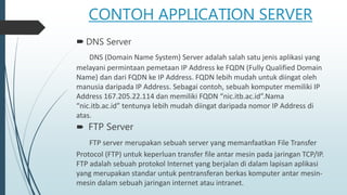 CONTOH APPLICATION SERVER
 DNS Server
DNS (Domain Name System) Server adalah salah satu jenis aplikasi yang
melayani permintaan pemetaan IP Address ke FQDN (Fully Qualified Domain
Name) dan dari FQDN ke IP Address. FQDN lebih mudah untuk diingat oleh
manusia daripada IP Address. Sebagai contoh, sebuah komputer memiliki IP
Address 167.205.22.114 dan memiliki FQDN “nic.itb.ac.id”.Nama
“nic.itb.ac.id” tentunya lebih mudah diingat daripada nomor IP Address di
atas.
 FTP Server
FTP server merupakan sebuah server yang memanfaatkan File Transfer
Protocol (FTP) untuk keperluan transfer file antar mesin pada jaringan TCP/IP.
FTP adalah sebuah protokol Internet yang berjalan di dalam lapisan aplikasi
yang merupakan standar untuk pentransferan berkas komputer antar mesin-
mesin dalam sebuah jaringan internet atau intranet.
 