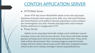 CONTOH APPLICATION SERVER
 HTTP/Web Server
Server HTTP atau Server Web/WWW adalah server web yang dapat
dijalankan di banyak sistem operasi (Unix, BSD, Linux, Microsoft Windows
dan Novell Netware serta platform lainnya) yang berguna untuk melayani
dan memfungsikan situs web. Protokol yang digunakan untuk melayani
fasilitas web/www ini menggunakan HTTP.
 Proxy Server
Aplikasi server yang dapat bertindak sebagai untuk melakukan request
terhadap content dari Internet atau intranet. Proxy Server bertindak sebagai
gateway terhadap dunia Internet untuk setiap komputer klien. Proxy server
tidak terlihat oleh komputer klien: seorang pengguna yang berinteraksi
dengan Internet melalui sebuah proxy server tidak akan mengetahui bahwa
sebuah proxy server sedang menangani request yang dilakukannya.
 