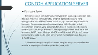 CONTOH APPLICATION SERVER
 Database Server
Sebuah program komputer yang menyediakan layanan pengelolaan basis
data dan melayani komputer atau program aplikasi basis data yang
menggunakan model klien/server. Istilah ini juga merujuk kepada sebuah
komputer (umumnya merupakan server) yang didedikasikan untuk
menjalankan program yang bersangkutan. Sistem manajemen basis data
(SMBD) pada umumnya menyediakan fungsi-fungsi server basis data, dan
beberapa SMBD (seperti halnya MySQL atau Microsoft SQL Server) sangat
bergantung kepada model klien-server untuk mengakses basis datanya.
 SSH Server
SSH server merupakan aplikasi server yang berfungsi untuk melakukan
remote atau pengendalian komputer dari jarak jauh.
 